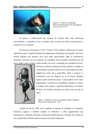 MOM – MANUAL DE OPERAÇÕES DE MERGULHO
Coletânea Manual Técnico de Bombeiros 30
30
Na época o conhecimento das técnicas da imersão tinha sido melhorado
sensivelmente, e juntando-se com os demais certos avanços da ciência, proporcionou a
criação de novos modelos.
Os franceses Freinemem (1772) e Forfait (1783) também colaboraram de forma
significativa para o aperfeiçoamento de equipamentos individuais de mergulho, mas foi o
alemão Klingert que quatorze anos mais tarde, aproveitando todas as experiências
anteriores, construiu um novo aparato, de concepção mais avançada, constituído por um
casco unido à parte central, confeccionado em couro e protegido por arandelas de ferro.
Os braços saiam da estrutura de forma similar ao modelo de
Letherbridge e na parte inferior levava uma espécie de calça,
também de couro, até a panturrilha. Todo o conjunto se
comunicava com um depósito de ar de forma cilíndrica
ligado à parte central do corpo, o qual poderia servir como
estabilizador e permitia ao mergulhador ascender ou descer
a vontade. Para manter o equilíbrio hidrostático, era dotado
de pesos de chumbo colocados na cintura, que serviam de
lastro.
A partir do ano de 1800, novos modelos de aparato de mergulho se sucederam.
Franceses, ingleses e também alemães se dedicaram a obter equipamentos que
permitissem o mergulho autônomo e liberassem definitivamente o homem do conceito do
sino, abrindo-lhes definitivamente as portas do mundo submarino.
Figura 1-5 Modelo do traje de mergulho alemão “Klingert”
Historical Diving Society - EUA
Figura 1-4 Traje de Lethebridge
NOAA National Oceanic & Atmospheric
Administration EUA
 