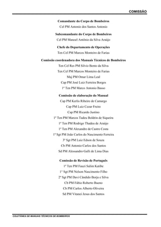 COMISSÃO
COLETÂNEA DE MANUAIS TÉCNICOS DE BOMBEIROS
Comandante do Corpo de Bombeiros
Cel PM Antonio dos Santos Antonio
Subcomandante do Corpo de Bombeiros
Cel PM Manoel Antônio da Silva Araújo
Chefe do Departamento de Operações
Ten Cel PM Marcos Monteiro de Farias
Comissão coordenadora dos Manuais Técnicos de Bombeiros
Ten Cel Res PM Silvio Bento da Silva
Ten Cel PM Marcos Monteiro de Farias
Maj PM Omar Lima Leal
Cap PM José Luiz Ferreira Borges
1º Ten PM Marco Antonio Basso
Comissão de elaboração do Manual
Cap PM Kerlis Ribeiro de Camargo
Cap PM Luiz Cezar Freire
Cap PM Ricardo Justino
1º Ten PM Marcos Tadeu Boldrin de Siqueira
1º Ten PM Rodrigo Thadeu de Araújo
1º Ten PM Alexandre de Castro Costa
1º Sgt PM João Carlos do Nascimento Ferreira
3º Sgt PM Luiz Edson de Souza
Cb PM Antonio Carlos dos Santos
Sd PM Alessandro Galli de Lima Dias
Comissão de Revisão de Português
1º Ten PM Fauzi Salim Katibe
1° Sgt PM Nelson Nascimento Filho
2º Sgt PM Davi Cândido Borja e Silva
Cb PM Fábio Roberto Bueno
Cb PM Carlos Alberto Oliveira
Sd PM Vitanei Jesus dos Santos
 
