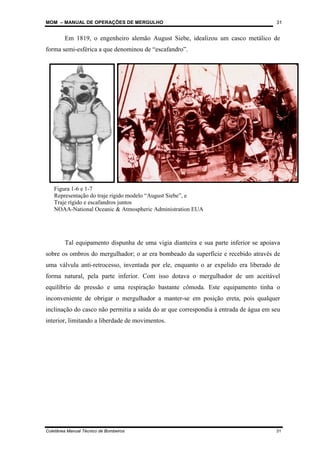 MOM – MANUAL DE OPERAÇÕES DE MERGULHO
Coletânea Manual Técnico de Bombeiros 31
31
Em 1819, o engenheiro alemão August Siebe, idealizou um casco metálico de
forma semi-esférica a que denominou de “escafandro”.
Tal equipamento dispunha de uma vigia dianteira e sua parte inferior se apoiava
sobre os ombros do mergulhador; o ar era bombeado da superfície e recebido através de
uma válvula anti-retrocesso, inventada por ele, enquanto o ar expelido era liberado de
forma natural, pela parte inferior. Com isso dotava o mergulhador de um aceitável
equilíbrio de pressão e uma respiração bastante cômoda. Este equipamento tinha o
inconveniente de obrigar o mergulhador a manter-se em posição ereta, pois qualquer
inclinação do casco não permitia a saída do ar que correspondia à entrada de água em seu
interior, limitando a liberdade de movimentos.
Figura 1-6 e 1-7
Representação do traje rígido modelo “August Siebe”, e
Traje rígido e escafandros juntos
NOAA-National Oceanic & Atmospheric Administration EUA
 