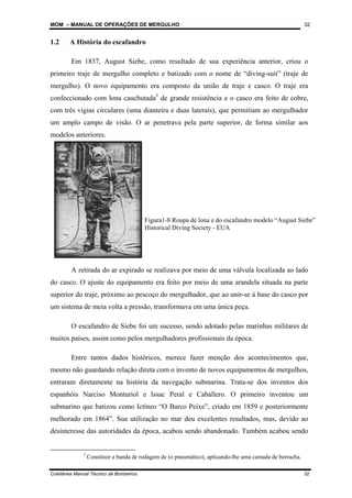 MOM – MANUAL DE OPERAÇÕES DE MERGULHO
Coletânea Manual Técnico de Bombeiros 32
32
1.2 A História do escafandro
Em 1837, August Siebe, como resultado de sua experiência anterior, criou o
primeiro traje de mergulho completo e batizado com o nome de “diving-suit” (traje de
mergulho). O novo equipamento era composto da união de traje e casco. O traje era
confeccionado com lona cauchutada3
de grande resistência e o casco era feito de cobre,
com três vigias circulares (uma dianteira e duas laterais), que permitiam ao mergulhador
um amplo campo de visão. O ar penetrava pela parte superior, de forma similar aos
modelos anteriores.
A retirada do ar expirado se realizava por meio de uma válvula localizada ao lado
do casco. O ajuste do equipamento era feito por meio de uma arandela situada na parte
superior do traje, próximo ao pescoço do mergulhador, que ao unir-se à base do casco por
um sistema de meia volta a pressão, transformava em uma única peça.
O escafandro de Siebe foi um sucesso, sendo adotado pelas marinhas militares de
muitos países, assim como pelos mergulhadores profissionais da época.
Entre tantos dados históricos, merece fazer menção dos acontecimentos que,
mesmo não guardando relação direta com o invento de novos equipamentos de mergulhos,
entraram diretamente na história da navegação submarina. Trata-se dos inventos dos
espanhóis Narciso Monturiol e Issac Peral e Caballero. O primeiro inventou um
submarino que batizou como Ictíneo “O Barco Peixe”, criado em 1859 e posteriormente
melhorado em 1864”. Sua utilização no mar deu excelentes resultados, mas, devido ao
desinteresse das autoridades da época, acabou sendo abandonado. Também acabou sendo
3
Constituir a banda de rodagem de (o pneumático), aplicando-lhe uma camada de borracha.
Figura1-8 Roupa de lona e do escafandro modelo “August Siebe”
Historical Diving Society - EUA
 