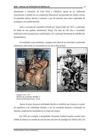 MOM – MANUAL DE OPERAÇÕES DE MERGULHO
Coletânea Manual Técnico de Bombeiros 33
33
abandonado o submarino de Issac Peral e Caballero, apesar de ter melhorado
notavelmente o modelo de seu compatriota Montouriol, incorporando um inédito sistema
de propulsão elétrica durante a imersão, o que lhe permitiu uma maior capacidade de
tonelagem e um melhor desenho.
Após a invenção do escafandro fechado por August Siebe em 1837, a exploração
do fundo do mar ganhou, literalmente, fôlego. Por mais de 100 anos o escafandro
tradicional sofreu pouquíssimas modificações e foi a principal ferramenta de trabalho dos
mergulhadores.
O escafandro é provavelmente a imagem mais fácil de ser associada à exploração
submarina e pode ainda ser encontrado em uso até os dias de hoje.
Apesar do peso, da pouca mobilidade (devido ao umbilical que fornecia ar a partir
da superfície) e da visibilidade limitada, o uso do escafandro permitiu a realização de
façanhas simplesmente inacreditáveis ao longo dos tempos.
Em 1885, por exemplo, o mergulhador Alexander Lambert resgatou sozinho meio
milhão de dólares em moedas de ouro de uma sala forte do naufrágio do Alfonso XII a 50
Figuras 1-9 e 1-10
Modelo de escafandro MARK V
Historical Diving Society - EUA
 