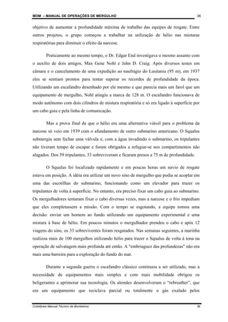 MOM – MANUAL DE OPERAÇÕES DE MERGULHO
Coletânea Manual Técnico de Bombeiros 36
36
objetivo de aumentar a profundidade máxima de trabalho das equipes de resgate. Entre
outros projetos, o grupo começou a trabalhar na utilização de hélio nas misturas
respiratórias para diminuir o efeito da narcose.
Praticamente ao mesmo tempo, o Dr. Edgar End investigava o mesmo assunto com
o auxílio de dois amigos, Max Gene Nohl e John D. Craig. Após diversos testes em
câmara e o cancelamento de uma expedição ao naufrágio do Lusitania (95 m), em 1937
eles se sentiam prontos para tentar superar os recordes de profundidade da época.
Utilizando um escafandro desenhado por ele mesmo e que parecia mais um farol que um
equipamento de mergulho, Nohl atingiu a marca de 128 m. O escafandro funcionava de
modo autônomo com dois cilindros de mistura respiratória e só era ligado à superfície por
um cabo guia e pela linha de comunicação.
Mas a prova final de que o hélio era uma alternativa viável para o problema da
narcose só veio em 1939 com o afundamento de outro submarino americano. O Squalus
submergiu sem fechar uma válvula e, com a água invadindo o submarino, os tripulantes
não tiveram tempo de escapar e foram obrigados a refugiar-se nos compartimentos não
alagados. Dos 59 tripulantes, 33 sobreviveram e ficaram presos a 75 m de profundidade.
O Squalus foi localizado rapidamente e em poucas horas um navio de resgate
estava em posição. A idéia era utilizar um novo sino de mergulho que podia se acoplar em
uma das escotilhas do submarino, funcionando como um elevador para trazer os
tripulantes de volta à superfície. No entanto, era preciso fixar um cabo guia ao submarino.
Os mergulhadores tentaram fixar o cabo diversas vezes, mas a narcose e o frio impediam
que eles completassem a missão. Com o tempo se esgotando, a equipe tomou uma
decisão: enviar um homem ao fundo utilizando um equipamento experimental e uma
mistura à base de hélio. Em poucos minutos o mergulhador prendeu o cabo e após 12
viagens do sino, os 33 sobreviventes foram resgatados. Nas semanas seguintes, a marinha
realizou mais de 100 mergulhos utilizando hélio para trazer o Squalus de volta à tona na
operação de salvatagem mais profunda até então. A "embriaguez das profundezas" não era
mais uma barreira para a exploração do fundo do mar.
Durante a segunda guerra o escafandro clássico continuou a ser utilizado, mas a
necessidade de equipamentos mais simples e com mais mobilidade obrigou os
beligerantes a aprimorar sua tecnologia. Os alemães desenvolveram o “rebreather”, que
era um equipamento que reciclava parcial ou totalmente o gás exalado pelos
 