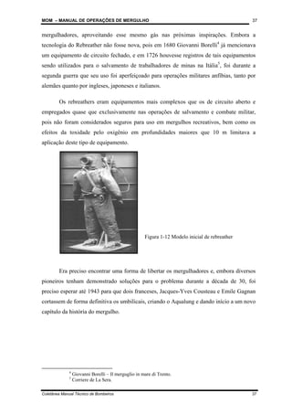 MOM – MANUAL DE OPERAÇÕES DE MERGULHO
Coletânea Manual Técnico de Bombeiros 37
37
mergulhadores, aproveitando esse mesmo gás nas próximas inspirações. Embora a
tecnologia do Rebreather não fosse nova, pois em 1680 Giovanni Borelli4
já mencionava
um equipamento de circuito fechado, e em 1726 houvesse registros de tais equipamentos
sendo utilizados para o salvamento de trabalhadores de minas na Itália5
, foi durante a
segunda guerra que seu uso foi aperfeiçoado para operações militares anfíbias, tanto por
alemães quanto por ingleses, japoneses e italianos.
Os rebreathers eram equipamentos mais complexos que os de circuito aberto e
empregados quase que exclusivamente nas operações de salvamento e combate militar,
pois não foram considerados seguros para uso em mergulhos recreativos, bem como os
efeitos da toxidade pelo oxigênio em profundidades maiores que 10 m limitava a
aplicação deste tipo de equipamento.
Era preciso encontrar uma forma de libertar os mergulhadores e, embora diversos
pioneiros tenham demonstrado soluções para o problema durante a década de 30, foi
preciso esperar até 1943 para que dois franceses, Jacques-Yves Cousteau e Emile Gagnan
cortassem de forma definitiva os umbilicais, criando o Aqualung e dando início a um novo
capítulo da história do mergulho.
4
Giovanni Borelli – Il merguglio in mare di Trento.
5
Corriere de La Sera.
Figura 1-12 Modelo inicial de rebreather
 