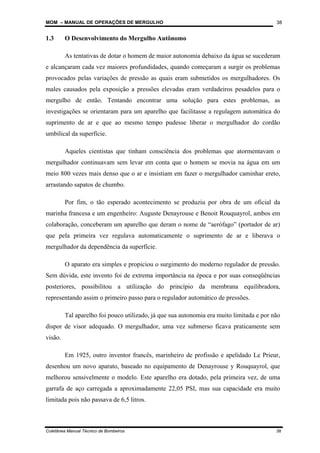 MOM – MANUAL DE OPERAÇÕES DE MERGULHO
Coletânea Manual Técnico de Bombeiros 38
38
1.3 O Desenvolvimento do Mergulho Autônomo
As tentativas de dotar o homem de maior autonomia debaixo da água se sucederam
e alcançaram cada vez maiores profundidades, quando começaram a surgir os problemas
provocados pelas variações de pressão as quais eram submetidos os mergulhadores. Os
males causados pela exposição a pressões elevadas eram verdadeiros pesadelos para o
mergulho de então. Tentando encontrar uma solução para estes problemas, as
investigações se orientaram para um aparelho que facilitasse a regulagem automática do
suprimento de ar e que ao mesmo tempo pudesse liberar o mergulhador do cordão
umbilical da superfície.
Aqueles cientistas que tinham consciência dos problemas que atormentavam o
mergulhador continuavam sem levar em conta que o homem se movia na água em um
meio 800 vezes mais denso que o ar e insistiam em fazer o mergulhador caminhar ereto,
arrastando sapatos de chumbo.
Por fim, o tão esperado acontecimento se produziu por obra de um oficial da
marinha francesa e um engenheiro: Auguste Denayrouse e Benoit Rouquayrol, ambos em
colaboração, conceberam um aparelho que deram o nome de “aerófago” (portador de ar)
que pela primeira vez regulava automaticamente o suprimento de ar e liberava o
mergulhador da dependência da superfície.
O aparato era simples e propiciou o surgimento do moderno regulador de pressão.
Sem dúvida, este invento foi de extrema importância na época e por suas conseqüências
posteriores, possibilitou a utilização do princípio da membrana equilibradora,
representando assim o primeiro passo para o regulador automático de pressões.
Tal aparelho foi pouco utilizado, já que sua autonomia era muito limitada e por não
dispor de visor adequado. O mergulhador, uma vez submerso ficava praticamente sem
visão.
Em 1925, outro inventor francês, marinheiro de profissão e apelidado Le Prieur,
desenhou um novo aparato, baseado no equipamento de Denayrouse y Rouquayrol, que
melhorou sensivelmente o modelo. Este aparelho era dotado, pela primeira vez, de uma
garrafa de aço carregada a aproximadamente 22,05 PSI, mas sua capacidade era muito
limitada pois não passava de 6,5 litros.
 