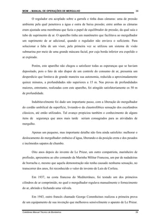MOM – MANUAL DE OPERAÇÕES DE MERGULHO
Coletânea Manual Técnico de Bombeiros 39
39
O regulador era acoplado sobre a garrafa e tinha duas câmaras: uma de pressão
ambiente pela qual penetrava a água e outra de baixa pressão; entre ambas as câmaras
eram ajustada uma membrana que fazia o papel de equilibrador de pressão, da qual saia o
tubo de suprimento de ar. O aparelho tinha um manômetro que facilitava ao mergulhador
um suprimento de ar adicional, quando o regulador não enviava o suficiente. Para
solucionar a falta de um visor, pela primeira vez se utilizou um sistema de visão
submarina por meio de uma grande máscara facial, por cuja borda inferior era expelido o
ar expirado.
Porém, este aparelho não chegou a satisfazer todas as esperanças que se haviam
depositado, pois o fato de não dispor de um controle do consumo de ar, presumia um
desperdício que limitava de grande maneira sua autonomia, reduzida a aproximadamente
quinze minutos, a profundidades não superiores a 15 m. Nas provas de profundidades
maiores, entretanto, realizadas com este aparelho, foi atingido satisfatoriamente os 50 m
de profundidade.
Indubitavelmente foi dado um importante passo, com a liberação do mergulhador
do cordão umbilical da superfície, livrando-o da claustrofóbica sensação dos escafandros
clássicos, até então utilizados. Tal avanço propiciou também o conhecimento de alguns
itens de segurança que anos mais tarde seriam consagrados para as atividades de
mergulho.
Apenas um pequeno, mas importante detalhe não fora ainda satisfeito: melhorar o
deslocamento do mergulhador embaixo d’água, liberando-o da posição ereta e dos pesados
e incômodos sapatos de chumbo.
Oito anos depois do invento de Le Prieur, um outro compatriota, marinheiro de
profissão, apresentou ao alto comando da Marinha Militar Francesa, um par de nadadeiras
de borracha e, mesmo que aquela demonstração não tenha causado nenhuma sensação, no
transcorrer dos anos, foi reconhecido o valor do invento de Luis de Corlieu.
Em 1937, na costa francesa do Mediterrâneo, foi testado um dos primeiros
cilindros de ar comprimido, no qual o mergulhador regulava manualmente o fornecimento
do ar, abrindo e fechando uma válvula.
Em 1943, outro francês chamado George Commheines realizou a primeira prova
de um equipamento de sua invenção que melhorava sensivelmente o aparato de Le Prieur.
 