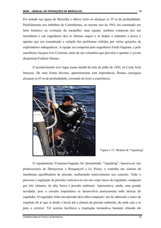 MOM – MANUAL DE OPERAÇÕES DE MERGULHO
Coletânea Manual Técnico de Bombeiros 40
40
Foi testado nas águas de Marselha e obteve êxito ao alcançar os 35 m de profundidade.
Paralelamente aos trabalhos de Commheines, no mesmo ano de 1943, foi constatado um
feito histórico na evolução do mergulho: uma equipe, também composta por um
marinheiro e um engenheiro deu os últimos toques e se dispôs a submeter a prova o
aparato que era considerado a solução dos problemas sofridos por várias gerações de
exploradores subaquáticos. A equipe era composta pelo engenheiro Emile Gagnam, e pelo
marinheiro Jacques Ives Cousteau, além de um voluntário que provaria o aparato, o jovem
desportista Fréderic Dumas.
O acontecimento teve lugar numa manhã do mês de julho de 1943, na Costa Azul
francesa. De uma forma discreta, aparentemente sem importância, Dumas conseguiu
alcançar os 63 m de profundidade, coroando de êxito a experiência.
O equipamento Cousteau-Gagnam foi denominado “Aqualung”, baseava-se nos
predecessores de Denayrouse e Rouquayrol e Le Prieur, e continha um sistema da
membrana equilibradora de pressão, melhorando sensivelmente seu conceito. Todo o
processo e regulação de pressões realizava-se em um corpo único de regulador, composto
por três câmaras: de alta, baixa e pressão ambiente. Apresentava, ainda, uma grande
novidade, pois o circuito respiratório se desenvolvia praticamente todo através do
regulador. O regulador tinha incorporado dois tubos traqueais: um de admissão e outro de
expulsão de ar que ia desde o bocal até a câmara de pressão ambiente, de onde saia o ar
para o exterior. Tal sistema facilitava a respiração tornando-a bastante cômoda até
Figura 1-13 Modelo de “Aqualung”
 