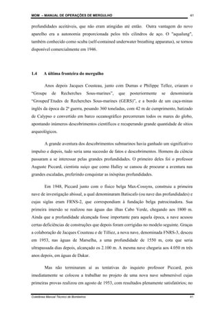 MOM – MANUAL DE OPERAÇÕES DE MERGULHO
Coletânea Manual Técnico de Bombeiros 41
41
profundidades aceitáveis, que não eram atingidas até então. Outra vantagem do novo
aparelho era a autonomia proporcionada pelos três cilindros de aço. O "aqualung",
também conhecido como scuba (self-contained underwater breathing apparatus), se tornou
disponível comercialmente em 1946.
1.4 A última fronteira do mergulho
Anos depois Jacques Cousteau, junto com Dumas e Philippe Tellez, criaram o
“Groupe de Recherches Sous-marines”, que posteriormente se denominaria
“Grouped’Etudes de Recherches Sous-marines (GERS)”, e a bordo de um caça-minas
inglês da época da 2ª guerra, pesando 360 toneladas, com 42 m de cumprimento, batizado
de Calypso e convertido em barco oceanográfico percorreram todos os mares do globo,
apontando inúmeros descobrimentos científicos e recuperando grande quantidade de sítios
arqueológicos.
A grande aventura dos descobrimentos submarinos havia ganhado um significativo
impulso e depois, tudo seria uma sucessão de fatos e descobrimentos. Homens da ciência
passaram a se interessar pelas grandes profundidades. O primeiro deles foi o professor
Auguste Piccard, cientista suíço que como Halley se cansou de procurar a aventura nas
grandes escaladas, preferindo conquistar as inóspitas profundidades.
Em 1948, Piccard junto com o físico belga Max-Cossyns, construiu a primeira
nave de investigação abissal, a qual denominaram Batiscafo (ou nave das profundidades) e
cujas siglas eram FRNS-2, que correspondiam à fundação belga patrocinadora. Sua
primeira imersão se realizou nas águas das ilhas Cabo Verde, chegando aos 1800 m.
Ainda que a profundidade alcançada fosse importante para aquela época, a nave acusou
certas deficiências de construções que depois foram corrigidas no modelo seguinte. Graças
a colaboração de Jacques Cousteau e de Tilliez, a nova nave, denominada FNRS-3, desceu
em 1953, nas águas de Marselha, a uma profundidade de 1550 m, cota que seria
ultrapassada dias depois, alcançado os 2.100 m. A mesma nave chegaria aos 4.050 m três
anos depois, em águas de Dakar.
Mas não terminaram aí as tentativas do inquieto professor Piccard, pois
imediatamente se colocou a trabalhar no projeto de uma nova nave submersível cujas
primeiras provas realizou em agosto de 1953, com resultados plenamente satisfatórios; no
 
