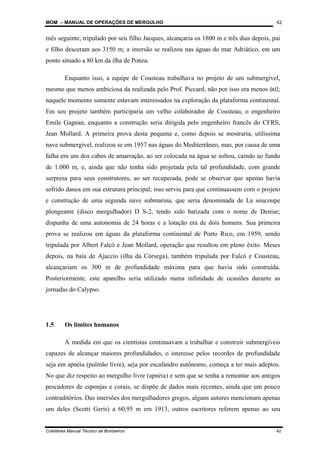 MOM – MANUAL DE OPERAÇÕES DE MERGULHO
Coletânea Manual Técnico de Bombeiros 42
42
mês seguinte, tripulado por seu filho Jacques, alcançaria os 1800 m e três dias depois, pai
e filho desceram aos 3150 m; a imersão se realizou nas águas do mar Adriático, em um
ponto situado a 80 km da ilha de Ponza.
Enquanto isso, a equipe de Cousteau trabalhava no projeto de um submergível,
mesmo que menos ambiciosa da realizada pelo Prof. Piccard, não por isso era menos útil;
naquele momento somente estavam interessados na exploração da plataforma continental.
Em seu projeto também participaria um velho colaborador de Cousteau, o engenheiro
Emile Gagnan, enquanto a construção seria dirigida pelo engenheiro francês do CFRS,
Jean Mollard. A primeira prova desta pequena e, como depois se mostraria, utilíssima
nave submergível, realizou se em 1957 nas águas do Mediterrâneo, mas, por causa de uma
falha em um dos cabos de amarração, ao ser colocada na água se soltou, caindo ao fundo
de 1.000 m, e, ainda que não tenha sido projetada pela tal profundidade, com grande
surpresa para seus construtores, ao ser recuperada, pode se observar que apenas havia
sofrido danos em sua estrutura principal; isso serviu para que continuassem com o projeto
e construção de uma segunda nave submarina, que seria denominada de La soucoupe
plongeante (disco mergulhador) D S-2, tendo sido batizada com o nome de Denise;
dispunha de uma autonomia de 24 horas e a lotação era de dois homens. Sua primeira
prova se realizou em águas da plataforma continental de Porto Rico, em 1959, sendo
tripulada por Albert Falcó e Jean Mollard, operação que resultou em pleno êxito. Meses
depois, na baia de Ajaccio (ilha da Córsega), também tripulada por Falcó e Cousteau,
alcançariam os 300 m de profundidade máxima para que havia sido construída.
Posteriormente, este aparelho seria utilizado numa infinidade de ocasiões durante as
jornadas do Calypso.
1.5 Os limites humanos
A medida em que os cientistas continuavam a trabalhar e construir submergíveis
capazes de alcançar maiores profundidades, o interesse pelos recordes de profundidade
seja em apnéia (pulmão livre), seja por escafandro autônomo, começa a ter mais adeptos.
No que diz respeito ao mergulho livre (apnéia) e sem que se tenha a remontar aos antigos
pescadores de esponjas e corais, se dispõe de dados mais recentes, ainda que um pouco
contraditórios. Das imersões dos mergulhadores gregos, alguns autores mencionam apenas
um deles (Scotti Geris) a 60,95 m em 1913, outros escritores referem apenas ao seu
 