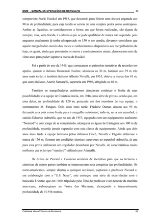 MOM – MANUAL DE OPERAÇÕES DE MERGULHO
Coletânea Manual Técnico de Bombeiros 43
43
compatriota Starki Hasikel em 1918, que descendo para liberar uma âncora engatada aos
80 m de profundidade, para cuja tarefa se serviu de uma simples pedra como contrapeso.
Ambas as façanhas, se considerarmos a forma em que foram realizadas, são dignas de
menção, mas, sem dúvida, é a última a que se pode qualificar de marca não superada, pois
enquanto atualmente já tenha ultrapassado os 130 m em apnéia, devemos considerar que
aquele mergulhador carecia dos meios e conhecimentos disponíveis aos mergulhadores de
hoje, os quais, ainda que possuindo os meios e conhecimentos atuais, demoraram mais de
vinte anos para poder superar a marca de Hasikel.
Foi a partir do ano de 1949, que começaram as primeiras tentativas de recordes em
apnéia, quando o italiano Raimondo Bucher, alcançou os 30 m, batendo aos 39 m três
anos mais tarde; o também italiano Alberto Novelli, em 1953, obteve a marca dos 41 m,
que outro italiano, Anerio Santarelli, superaria em 1960, atingindo os 60 m.
Também os mergulhadores autônomos desejavam conhecer o limite de suas
possibilidades e a equipe de Cousteau inicia, em 1946, uma série de provas, sendo que, em
uma delas, na profundidade de 120 m, pereceria um dos membros de sua equipe, o
contramestre M. Farques. Dois anos mais tarde, Fréderic Dumas desceu aos 93 m,
deixando esta cota como limite para o mergulho autônomo; todavia, seria um espanhol, o
catalão Eduardo Admetlla, que no ano de 1957, equipado com um equipamento autônomo
“Nemrod” e com carga de ar comprimido, alcançaria as águas de Cartagena aos 100 m de
profundidade, recorde jamais superado com esta classe de equipamento. Ainda que dois
anos mais tarde a equipe formada pelos italianos Falcó, Novelli e Olgiani obtivesse a
marca de 130 m, fizeram em condições técnicas superiores ao espanhol Admetlla, já que
para esta prova utilizaram um regulador desenhado por Novelli, de características muito
melhores que o do tipo “standard” utilizado por Admetlla.
Os êxitos de Piccard e Cousteau serviram de incentivo para que os técnicos e
cientistas de outros países também se interessassem pela conquista das profundidades. Os
norte-americanos, sempre abertos a qualquer novidade, captaram o professor Piccard e,
em colaboração com a “U.S. Navy”, este começou uma série de experiências com o
batiscafo Triestre, que em 1960, tripulado pelo filho do professor e um tenente da marinha
americana, submergiram na Fossa das Marianas, alcançando a impressionante
profundidade de 10.916 metros.
 