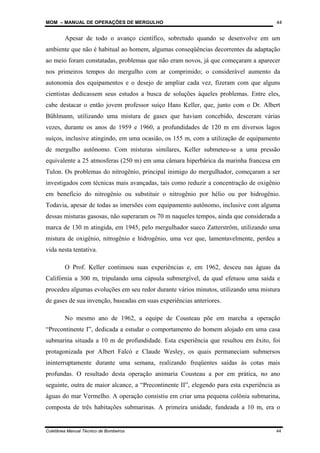 MOM – MANUAL DE OPERAÇÕES DE MERGULHO
Coletânea Manual Técnico de Bombeiros 44
44
Apesar de todo o avanço científico, sobretudo quando se desenvolve em um
ambiente que não é habitual ao homem, algumas conseqüências decorrentes da adaptação
ao meio foram constatadas, problemas que não eram novos, já que começaram a aparecer
nos primeiros tempos do mergulho com ar comprimido; o considerável aumento da
autonomia dos equipamentos e o desejo de ampliar cada vez, fizeram com que alguns
cientistas dedicassem seus estudos a busca de soluções àqueles problemas. Entre eles,
cabe destacar o então jovem professor suíço Hans Keller, que, junto com o Dr. Albert
Bühlmann, utilizando uma mistura de gases que haviam concebido, desceram várias
vezes, durante os anos de 1959 e 1960, a profundidades de 120 m em diversos lagos
suíços, inclusive atingindo, em uma ocasião, os 155 m, com a utilização de equipamento
de mergulho autônomo. Com misturas similares, Keller submeteu-se a uma pressão
equivalente a 25 atmosferas (250 m) em uma câmara hiperbárica da marinha francesa em
Tulon. Os problemas do nitrogênio, principal inimigo do mergulhador, começaram a ser
investigados com técnicas mais avançadas, tais como reduzir a concentração de oxigênio
em benefício do nitrogênio ou substituir o nitrogênio por hélio ou por hidrogênio.
Todavia, apesar de todas as imersões com equipamento autônomo, inclusive com alguma
dessas misturas gasosas, não superaram os 70 m naqueles tempos, ainda que considerada a
marca de 130 m atingida, em 1945, pelo mergulhador sueco Zatterström, utilizando uma
mistura de oxigênio, nitrogênio e hidrogênio, uma vez que, lamentavelmente, perdeu a
vida nesta tentativa.
O Prof. Keller continuou suas experiências e, em 1962, desceu nas águas da
Califórnia a 300 m, tripulando uma cápsula submergível, da qual efetuou uma saída e
procedeu algumas evoluções em seu redor durante vários minutos, utilizando uma mistura
de gases de sua invenção, baseadas em suas experiências anteriores.
No mesmo ano de 1962, a equipe de Cousteau põe em marcha a operação
“Precontinente I”, dedicada a estudar o comportamento do homem alojado em uma casa
submarina situada a 10 m de profundidade. Esta experiência que resultou em êxito, foi
protagonizada por Albert Falcó e Claude Wesley, os quais permaneciam submersos
ininterruptamente durante uma semana, realizando freqüentes saídas às cotas mais
profundas. O resultado desta operação animaria Cousteau a por em prática, no ano
seguinte, outra de maior alcance, a “Precontinente II”, elegendo para esta experiência as
águas do mar Vermelho. A operação consistiu em criar uma pequena colônia submarina,
composta de três habitações submarinas. A primeira unidade, fundeada a 10 m, era o
 