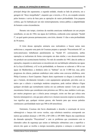 MOM – MANUAL DE OPERAÇÕES DE MERGULHO
Coletânea Manual Técnico de Bombeiros 45
45
principal abrigo dos aquanautas; a segunda unidade, situada ao lado da primeira, era a
garagem do “disco mergulhador”, enquanto que a terceira, a 26 m, era ocupada somente
pelos homens e servia de base para as operações de maior profundidade. Esta pequena
colônia, que foi habitada por um mês ininterruptamente, tornou pública a adaptabilidade
do homem a estas circunstâncias.
Durante este tempo, cientistas da marinha americana trabalharam em um projeto
semelhante, no ano de 1964, nas águas da Califórnia, conhecida como operação “Sealab
I”, na qual quatro pessoas permaneceram, com êxito, durante 11 dias a uma profundidade
de 58 metros.
O êxito dessas operações animaria seus realizadores a buscar metas mais
ambiciosas e, enquanto uma parte de Cousteau prepara a operação “Precontinente III”, os
norte-americanos trabalharam paralelamente na “Sealab II”; curiosamente, ambas
operações se realizariam de forma convergente em data similar, e seu desenvolvimento
iria produzir um acontecimento histórico. No mês de setembro de 1965, data de ambas as
operações, enquanto os americanos se encontravam em sua habitação submarina nas águas
de La Joya (Califórnia), a 62 m de profundidade, os franceses se achavam a 100 m nas
águas do Mediterrâneo; a distância entre os “habitats” era de 11.000 km, mas, pelos
progressos da ciência, puderam estabelecer entre ambos uma conversa telefônica, entre
Philip Cousteau e Scott Carpenter. Depois deste experimento se chegou à conclusão de
que o homem, devidamente treinado e com equipamento apropriado, providos com os
meios que a ciência e tecnologia moderna conquistou, pode realizar debaixo d’água
qualquer atividade que normalmente realiza em seu ambiente natural. Certo que ainda
encontramos limites que consideram estar próximos aos 300 m, mas, também é certo que,
por muitos progressos que a ciência possa conseguir, existe um fato que coloca uma
barreira intransponível, o de que para sobreviver o homem necessita respirar na atmosfera,
isso significa que, qualquer mistura gasosa, não bastaria para que nossos pulmões
ventilassem a profundidade maior que 500 m (60 atmosferas).
Entretanto, Cousteau não havia abandonado o desenho e construção de novos
submergíveis e lançou três novas versões, cuja referência numérica corresponde aos
metros que podiam alcançar: o SP-350, o SP-1200 e o SP-3000. Depois das experiências
da chamada operações “Precontinent” e ante os problemas que constataram com os
chamados cabos de segurança que uniam as habitações submarinas com a superfície e
através dos quais se recebia a energia necessária, projetou e começou a construir um
 