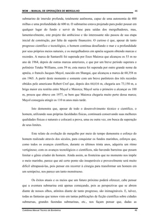 MOM – MANUAL DE OPERAÇÕES DE MERGULHO
Coletânea Manual Técnico de Bombeiros 46
46
submarino de imersão profunda, totalmente autônoma, capaz de uma autonomia de 400
milhas e uma profundidade de 600 m. O submarino estava projetado para poder pousar em
qualquer lugar do fundo e servir de base para saídas dos mergulhadores, mas,
lamentavelmente, este projeto tão ambicioso e tão interessante não passou de sua etapa
inicial de construção, por falta de suporte financeiro. O curioso é que, apesar de tanto
progresso científico e tecnológico, o homem continua desafiando o mar e a profundidade
por seus próprios meios naturais, e os mergulhadores em apnéia seguem obtendo marcas e
recordes. A marca de Santarelli foi superada por Enzo Maiorca que alcançou os 53 m no
ano de 1964, depois de outras marcas anteriores, e que por um breve período superara o
polinésio Tetake Williams, com 59 m; esta marca foi superada por outro grande nome da
apnéia, o francês Jacques Mayol, nascido em Shangai, que alcançou a marca de 60,358 m
em 1965. A partir deste momento e somente com um breve parêntesis dos três recordes
obtidos pelo americano Robert Crof que, depois dos 64,616 m, chegaria aos 73,150 m, a
briga maior era restrita entre Mayol e Maiorca; Mayol seria o primeiro a alcançar os 100
m, proeza que obteve em 1977, se bem que Maiorca chegaria muito perto dessa marca;
Mayol conseguiu atingir os 110 m anos mais tarde.
Isto demonstra que, apesar de todo o desenvolvimento técnico e científico, o
homem, utilizando suas próprias faculdades físicas, continuará conservando suas melhores
qualidades físicas e naturais e colocará a prova, uma ou outra vez, em busca da superação
de seus limites.
Este relato da evolução do mergulho por meio do tempo demonstra o esforço do
homem realizado através dos séculos, para conquistar os fundos marinhos, esforços que,
como todos os avanços científicos, durante os últimos trinta anos, adquiriu um ritmo
vertiginoso; com os avanços tecnológicos e científicos, não havendo barreiras que posam
limitar o gênio criador do homem. Ainda assim, as fronteiras que no momento nos impõe
o meio marinho, parece que até certo ponto são insuperáveis e provavelmente será muito
difícil ultrapassá-las, pois pensar em recorrer à cirurgia para transformar um homem em
um semipeixe, nos parece um tanto monstruoso.
Os êxitos atuais e os meios que um futuro próximo poderá oferecer, cabe pensar
que a aventura submarina está apenas começando, pois as perspectivas que se abrem
diante de nossos olhos, atônitos diante de tanto progresso, são inimagináveis. E, talvez,
todas as fantasias que temos visto em tantas publicações de ficção científica sobre cidades
submersas, grandes fazendas submarinas, etc., nos façam pensar que, dadas as
 