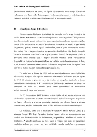 MOM – MANUAL DE OPERAÇÕES DE MERGULHO
Coletânea Manual Técnico de Bombeiros 47
47
possibilidades da ciência do futuro, em espaço de tempo não muito longe, possam ser
realidades e com elas o sonho de tantas gerações. Seria, então, quando se poderia produzir
o curioso fenômeno do retorno do homem às fontes de sua origem, o mar.
1.6 Mergulho no Corpo de Bombeiros
Os antecedentes históricos da atividade de mergulho no Corpo de Bombeiros da
Polícia Militar do Estado de São Paulo são imprecisos e pouco registrados. Nos primeiros
anos da corporação quando os bombeiros eram requisitados para buscar pessoas afogadas,
muitas vezes utilizavam-se apenas de equipamentos como rede de arrasto de pescadores
ou garatéias, (gancho de metal ligado a uma corda), com os quais vasculhavam o fundo
dos muitos rios e lagoas existentes, nas cercanias da cidade de São Paulo, tentando
encontrar as vítimas. Não raras vezes tal procedimento mutilava os corpos das vítimas e
provocava danos maiores que o próprio acidente, trazendo assim conseqüências
desagradáveis. Quando havia necessidade de mergulhar e possibilidades mínimas de fazê-
lo, os primeiros bombeiros do salvamento executavam mergulhos livres, em alguns casos
sem ter, ao menos, máscara ou nadadeiras para auxiliá-los.
Por tudo isso, a década de 1960 pode ser considerada como marco inicial das
atividades de mergulho do Corpo de Bombeiros no Estado de São Paulo, pois em agosto
de 1964 foi iniciado o primeiro curso de técnicas de mergulho, destinado a formar
mergulhadores pertencentes à 4ª Companhia de Salvamento, localizada no quartel de
bombeiros do bairro do Cambuci, onde foram centralizados os profissionais
exclusivamente de busca e salvamento.
Em 32 de março de 1965 dezessete praças e dois oficiais foram treinados para
utilizarem os equipamentos e dotados de conhecimentos técnicos de mergulho disponíveis
na época, realizando a primeira preparação adequada para efetuar buscas e atender
ocorrências de pesquisa de afogados, além de toda a sorte de acidentes no meio líquido.
Os pioneiros, dentre eles o legendário Coronel PM Hélio Barbosa Caldas e o
valoroso Coronel PM José Carnecina Martins, deram início ao aprimoramento das
técnicas e ao desenvolvimento de equipamentos, adaptando-os à realidade do serviço de
bombeiros. A grande quantidade de rios, lagos e represas nas quais os destemidos
bombeiros tinham que exercer sua nova atividade possuía condições extremamente
 