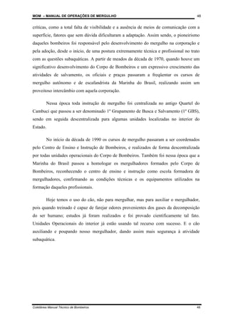 MOM – MANUAL DE OPERAÇÕES DE MERGULHO
Coletânea Manual Técnico de Bombeiros 48
48
críticas, como a total falta de visibilidade e a ausência de meios de comunicação com a
superfície, fatores que sem dúvida dificultaram a adaptação. Assim sendo, o pioneirismo
daqueles bombeiros foi responsável pelo desenvolvimento do mergulho na corporação e
pela adoção, desde o início, de uma postura extremamente técnica e profissional no trato
com as questões subaquáticas. A partir de meados da década de 1970, quando houve um
significativo desenvolvimento do Corpo de Bombeiros e um expressivo crescimento das
atividades de salvamento, os oficiais e praças passaram a freqüentar os cursos de
mergulho autônomo e de escafandrista da Marinha do Brasil, realizando assim um
proveitoso intercâmbio com aquela corporação.
Nessa época toda instrução de mergulho foi centralizada no antigo Quartel do
Cambuci que passou a ser denominado 1º Grupamento de Busca e Salvamento (1º GBS),
sendo em seguida descentralizada para algumas unidades localizadas no interior do
Estado.
No início da década de 1990 os cursos de mergulho passaram a ser coordenados
pelo Centro de Ensino e Instrução de Bombeiros, e realizados de forma descentralizada
por todas unidades operacionais do Corpo de Bombeiros. Também foi nessa época que a
Marinha do Brasil passou a homologar os mergulhadores formados pelo Corpo de
Bombeiros, reconhecendo o centro de ensino e instrução como escola formadora de
mergulhadores, confirmando as condições técnicas e os equipamentos utilizados na
formação daqueles profissionais.
Hoje temos o uso do cão, não para mergulhar, mas para auxiliar o mergulhador,
pois quando treinado é capaz de farejar odores provenientes dos gases da decomposição
do ser humano; estudos já foram realizados e foi provado cientificamente tal fato.
Unidades Operacionais do interior já estão usando tal recurso com sucesso. E o cão
auxiliando e poupando nosso mergulhador, dando assim mais segurança à atividade
subaquática.
 