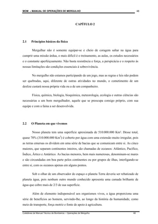 MOM – MANUAL DE OPERAÇÕES DE MERGULHO
Coletânea de Manual Técnico de Bombeiros – Operações de Mergulho 48
48
CAPÍTULO 2
2.1 Princípios básicos da física
Mergulhar não é somente equipar-se e cheio de coragem saltar na água para
cumprir uma missão árdua, o mais difícil é o treinamento, as aulas, os estudos necessários
e o constante aperfeiçoamento. Não basta resistência e força, a perspicácia e o respeito às
nossas limitações são condições essenciais à sobrevivência.
No mergulho não estamos participando de um jogo, mas as regras e leis não podem
ser quebradas, aqui, diferente de outras atividades no mundo, o cometimento de um
deslize custará nossa própria vida ou a de um companheiro.
Física, química, biologia, bioquímica, meteorologia, ecologia e outras ciências são
necessárias a um bom mergulhador, aquele que se preocupa consigo próprio, com sua
equipe e com a faina a ser desenvolvida.
2.2 O Planeta em que vivemos
Nosso planeta tem uma superfície aproximada de 510.000.000 Km². Desse total,
quase 70% (310.000.000 Km2
) é coberto por água com uma extensão muito irregular, pois
as terras emersas os dividem em uma série de bacias que se comunicam entre si. As cinco
maiores, que separam continentes inteiros, são chamadas de oceanos: Atlântico, Pacífico,
Índico, Ártico e Antártico. As bacias menores, bem mais numerosas, denominam-se mares
e são circundadas em boa parte pelos continentes ou por grupos de ilhas, interligando-se
entre si, com os oceanos apenas em alguns pontos.
Sob o olhar de um observador do espaço o planeta Terra deveria ser rebatizado de
planeta água, pois nenhum outro mundo conhecido apresenta uma camada brilhante de
água que cobre mais de 2/3 de sua superfície.
Além de elemento indispensável aos organismos vivos, a água proporciona uma
série de benefícios ao homem, servindo-lhe, ao longo da história da humanidade, como
meio de transporte, força motriz e fonte de apoio à agricultura.
 
