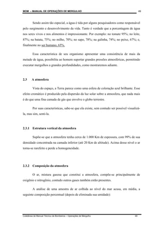 MOM – MANUAL DE OPERAÇÕES DE MERGULHO
Coletânea de Manual Técnico de Bombeiros – Operações de Mergulho 49
49
Sendo assim tão especial, a água é tida por alguns pesquisadores como responsável
pelo surgimento e desenvolvimento da vida. Tanto é verdade que a porcentagem de água
nos seres vivos e nos alimentos é impressionante. Por exemplo: no tomate 95%; no leite,
87%; na batata, 75%; no milho, 70%; no sapo, 78%; na galinha, 74%; no peixe, 67%; e,
finalmente no ser humano, 65%.
Essa característica de seu organismo apresentar uma consistência de mais da
metade de água, possibilita ao homem suportar grandes pressões atmosféricas, permitindo
executar mergulhos a grandes profundidades, como mostraremos adiante.
2.3 A atmosfera
Vista do espaço, a Terra parece como uma esfera de coloração azul brilhante. Esse
efeito cromático é produzido pela dispersão da luz solar sobre a atmosfera, que nada mais
é do que uma fina camada de gás que envolve o globo terrestre.
Por suas características, sabe-se que ela existe, sem contudo ser possível visualizá-
la, mas sim, senti-la.
2.3.1 Estrutura vertical da atmosfera
Supõe-se que a atmosfera tenha cerca de 1.000 Km de espessura, com 99% de sua
densidade concentrada na camada inferior (até 20 Km de altitude). Acima desse nível o ar
torna-se rarefeito e perde a homogeneidade.
2.3.2 Composição da atmosfera
O ar, mistura gasosa que constitui a atmosfera, compõe-se principalmente de
oxigênio e nitrogênio, contudo outros gases também estão presentes.
A análise de uma amostra de ar colhida ao nível do mar acusa, em média, a
seguinte composição percentual (depois de eliminada sua umidade):
 