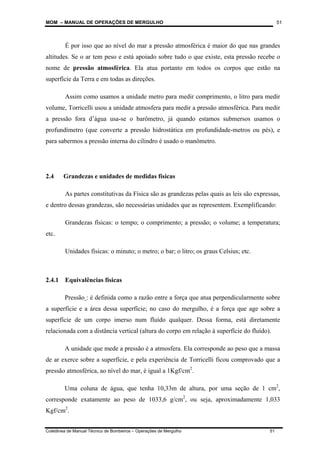 MOM – MANUAL DE OPERAÇÕES DE MERGULHO
Coletânea de Manual Técnico de Bombeiros – Operações de Mergulho 51
51
É por isso que ao nível do mar a pressão atmosférica é maior do que nas grandes
altitudes. Se o ar tem peso e está apoiado sobre tudo o que existe, esta pressão recebe o
nome de pressão atmosférica. Ela atua portanto em todos os corpos que estão na
superfície da Terra e em todas as direções.
Assim como usamos a unidade metro para medir comprimento, o litro para medir
volume, Torricelli usou a unidade atmosfera para medir a pressão atmosférica. Para medir
a pressão fora d’água usa-se o barômetro, já quando estamos submersos usamos o
profundímetro (que converte a pressão hidrostática em profundidade-metros ou pés), e
para sabermos a pressão interna do cilindro é usado o manômetro.
2.4 Grandezas e unidades de medidas físicas
As partes constitutivas da Física são as grandezas pelas quais as leis são expressas,
e dentro dessas grandezas, são necessárias unidades que as representem. Exemplificando:
Grandezas físicas: o tempo; o comprimento; a pressão; o volume; a temperatura;
etc.
Unidades físicas: o minuto; o metro; o bar; o litro; os graus Celsius; etc.
2.4.1 Equivalências físicas
Pressão : é definida como a razão entre a força que atua perpendicularmente sobre
a superfície e a área dessa superfície; no caso do mergulho, é a força que age sobre a
superfície de um corpo imerso num fluído qualquer. Dessa forma, está diretamente
relacionada com a distância vertical (altura do corpo em relação à superfície do fluído).
A unidade que mede a pressão é a atmosfera. Ela corresponde ao peso que a massa
de ar exerce sobre a superfície, e pela experiência de Torricelli ficou comprovado que a
pressão atmosférica, ao nível do mar, é igual a 1Kgf/cm2
.
Uma coluna de água, que tenha 10,33m de altura, por uma seção de 1 cm2
,
corresponde exatamente ao peso de 1033,6 g/cm2
, ou seja, aproximadamente 1,033
Kgf/cm2
.
 