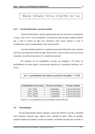 MOM – MANUAL DE OPERAÇÕES DE MERGULHO
Coletânea de Manual Técnico de Bombeiros – Operações de Mergulho 52
52
2.4.2 Pressão hidrostática e pressão absoluta
A pressão hidrostática é aquela originada pelo peso da massa de ar na superfície,
ou seja, 1 atm. Como 1 atm corresponde a 10 metros de coluna de água, podemos afirmar
que a cada 10 metros de água que colocamos sobre nossas cabeças é como se
recebêssemos o peso correspondente a mais uma atmosfera.
A pressão absoluta portanto é a somatória da pressão hidrostática mais a pressão
adicional, provocada pela coluna de água. Dessa forma a cada 10 metros que uma pessoa
mergulhar, ela sofrerá um aumento de 1 atmosfera de pressão.
Por exemplo: Se um mergulhador executar um mergulho a 30 metros de
profundidade ele estará sujeito a uma pressão absoluta de 4 atmosferas absolutas, ou 4
ATAs.
Profundidade (metros/pés) Pressão atmosférica Pressão absoluta
0 m / 0 pés 1 atmosfera 1 ata ou (14,7 psi)
10 m / 33 pés + 1 atmosfera 2 ata ou (29,4 psi)
20 m / 66 pés + 1 atmosfera 3 ata ou (44,1 psi)
30 m / 99 pés + 1 atmosfera 4 ata ou (58,8 psi)
2.5 Flutuabilidade
Por que determinados objetos afundam e outros não? Observe esse fato, colocando
num recipiente contendo água, objetos como: bolinhas de gude, rolhas de garrafas,
pequenos pedaços de madeira e tecido, de imediato, as bolinhas de gude irão ao fundo, as
760mm Hg = 1,033 Kgf/cm2
= 10,33 mca = 14,7 lpol2
(PSI) = 1bar = 1 atm
ATA = (profundidade convertida em pressão do mergulho) + 1 ATM
Tabela 2-2 Correspondência entre profundidade e pressão absoluta
 