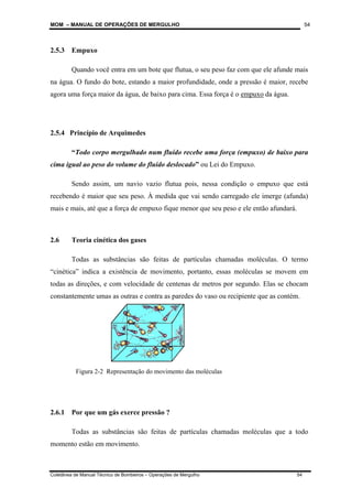 MOM – MANUAL DE OPERAÇÕES DE MERGULHO
Coletânea de Manual Técnico de Bombeiros – Operações de Mergulho 54
54
2.5.3 Empuxo
Quando você entra em um bote que flutua, o seu peso faz com que ele afunde mais
na água. O fundo do bote, estando a maior profundidade, onde a pressão é maior, recebe
agora uma força maior da água, de baixo para cima. Essa força é o empuxo da água.
2.5.4 Princípio de Arquimedes
“Todo corpo mergulhado num fluído recebe uma força (empuxo) de baixo para
cima igual ao peso do volume do fluido deslocado” ou Lei do Empuxo.
Sendo assim, um navio vazio flutua pois, nessa condição o empuxo que está
recebendo é maior que seu peso. À medida que vai sendo carregado ele imerge (afunda)
mais e mais, até que a força de empuxo fique menor que seu peso e ele então afundará.
2.6 Teoria cinética dos gases
Todas as substâncias são feitas de partículas chamadas moléculas. O termo
“cinética” indica a existência de movimento, portanto, essas moléculas se movem em
todas as direções, e com velocidade de centenas de metros por segundo. Elas se chocam
constantemente umas as outras e contra as paredes do vaso ou recipiente que as contém.
2.6.1 Por que um gás exerce pressão ?
Todas as substâncias são feitas de partículas chamadas moléculas que a todo
momento estão em movimento.
Figura 2-2 Representação do movimento das moléculas
 