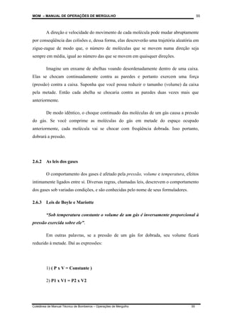 MOM – MANUAL DE OPERAÇÕES DE MERGULHO
Coletânea de Manual Técnico de Bombeiros – Operações de Mergulho 55
55
A direção e velocidade do movimento de cada molécula pode mudar abruptamente
por conseqüência das colisões e, dessa forma, elas descreverão uma trajetória aleatória em
zigue-zague de modo que, o número de moléculas que se movem numa direção seja
sempre em média, igual ao número das que se movem em quaisquer direções.
Imagine um enxame de abelhas voando desordenadamente dentro de uma caixa.
Elas se chocam continuadamente contra as paredes e portanto exercem uma força
(pressão) contra a caixa. Suponha que você possa reduzir o tamanho (volume) da caixa
pela metade. Então cada abelha se chocaria contra as paredes duas vezes mais que
anteriormente.
De modo idêntico, o choque continuado das moléculas de um gás causa a pressão
do gás. Se você comprime as moléculas do gás em metade do espaço ocupado
anteriormente, cada molécula vai se chocar com freqüência dobrada. Isso portanto,
dobrará a pressão.
2.6.2 As leis dos gases
O comportamento dos gases é afetado pela pressão, volume e temperatura, efeitos
intimamente ligados entre si. Diversas regras, chamadas leis, descrevem o comportamento
dos gases sob variadas condições, e são conhecidas pelo nome de seus formuladores.
2.6.3 Leis de Boyle e Mariotte
“Sob temperatura constante o volume de um gás é inversamente proporcional à
pressão exercida sobre ele”.
Em outras palavras, se a pressão de um gás for dobrada, seu volume ficará
reduzido à metade. Daí as expressões:
1) ( P x V = Constante )
2) P1 x V1 = P2 x V2
 
