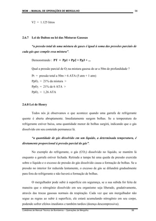 MOM – MANUAL DE OPERAÇÕES DE MERGULHO
Coletânea de Manual Técnico de Bombeiros – Operações de Mergulho 58
58
V2 = 1.125 litros
2.6.7 Lei de Dalton ou lei das Misturas Gasosas
“a pressão total de uma mistura de gases é igual à soma das pressões parciais de
cada gás que compõe essa mistura”.
Demonstrando : PT = Pp1 + Pp2 + Pp3 + ...
Qual a pressão parcial de O2 na mistura gasosa do ar a 50m de profundidade ?
Pt = pressão total a 50m > 6 ATA (5 atm + 1 atm)
PpO2 = 21% da mistura >
PpO2 = 21% de 6 ATA >
PpO2 = 1,26 ATA
2.6.8 Lei de Henry
Todos nós já observamos o que acontece quando uma garrafa de refrigerante
quente é aberta abruptamente. Imediatamente surgem bolhas. Se a temperatura do
refrigerante estiver baixa, uma quantidade menor de bolhas surgirá, indicando que o gás
dissolvido em seu conteúdo permanece lá.
“a quantidade de gás dissolvido em um líquido, a determinada temperatura, é
diretamente proporcional à pressão parcial do gás”.
No exemplo do refrigerante, o gás (CO2) dissolvido no líquido, se mantém lá
enquanto a garrafa estiver fechada. Retirada a tampa há uma queda da pressão exercida
sobre o líquido e o excesso de pressão do gás dissolvido causa a formação de bolhas. Se a
pressão no interior for reduzida lentamente, o excesso de gás se difundirá gradualmente
para fora do refrigerante e não haverá a formação de bolhas.
O mergulhador pode subir à superfície em segurança, se a sua subida for feita de
maneira que o nitrogênio dissolvido em seu organismo seja liberado, gradativamente,
através das trocas gasosas normais da respiração. Cada vez que um mergulhador não
segue as regras ao subir à superfície, ele estará acumulando nitrogênio em seu corpo,
podendo sofrer efeitos imediatos e também tardios (doença descompressiva).
 