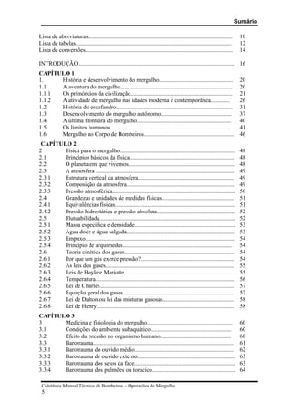Sumário
Coletânea Manual Técnico de Bombeiros – Operações de Mergulho
5
Lista de abreviaturas.................................................................................................. 10
Lista de tabelas.......................................................................................................... 12
Lista de conversões.................................................................................................... 14
INTRODUÇÃO ......................................................................................................... 16
CAPÍTULO 1
1. História e desenvolvimento do mergulho.................................................. 20
1.1 A aventura do mergulho............................................................................ 20
1.1.1 Os primórdios da civilização..................................................................... 21
1.1.2 A atividade de mergulho nas idades moderna e contemporânea............. 26
1.2 História do escafandro............................................................................... 31
1.3 Desenvolvimento do mergulho autônomo................................................ 37
1.4 A última fronteira do mergulho................................................................ 40
1.5 Os limites humanos.................................................................................. 41
1.6 Mergulho no Corpo de Bombeiros............................................................. 46
CAPÍTULO 2
2 Física para o mergulho.............................................................................. 48
2.1 Princípios básicos da física....................................................................... 48
2.2 O planeta em que vivemos........................................................................ 48
2.3 A atmosfera .............................................................................................. 49
2.3.1 Estrutura vertical da atmosfera................................................................. 49
2.3.2 Composição da atmosfera......................................................................... 49
2.3.3 Pressão atmosférica................................................................................... 50
2.4 Grandezas e unidades de medidas físicas................................................. 51
2.4.1 Equivalências físicas................................................................................. 51
2.4.2 Pressão hidrostática e pressão absoluta..................................................... 52
2.5 Flutuabilidade............................................................................................ 52
2.5.1 Massa específica e densidade.................................................................... 53
2.5.2 Água doce e água salgada......................................................................... 53
2.5.3 Empuxo..................................................................................................... 54
2.5.4 Princípio de arquimedes.......................................................................... 54
2.6 Teoria cinética dos gases.......................................................................... 54
2.6.1 Por que um gás exerce pressão?............................................................... 54
2.6.2 As leis dos gases....................................................................................... 55
2.6.3 Leis de Boyle e Mariotte........................................................................... 55
2.6.4 Temperatura.............................................................................................. 56
2.6.5 Lei de Charles........................................................................................... 57
2.6.6 Equação geral dos gases........................................................................... 57
2.6.7 Lei de Dalton ou lei das misturas gasosas................................................ 58
2.6.8 Lei de Henry............................................................................................. 58
CAPÍTULO 3
3 Medicina e fisiologia do mergulho.......................................................... 60
3.1 Condições do ambiente subaquático....................................................... 60
3.2 Efeito da pressão no organismo humano................................................ 60
3.3 Barotrauma............................................................................................... 61
3.3.1 Barotrauma do ouvido médio................................................................... 62
3.3.2 Barotrauma de ouvido externo.................................................................. 63
3.3.3 Barotrauma dos seios da face.................................................................... 63
3.3.4 Barotrauma dos pulmões ou torácico........................................................ 64
 