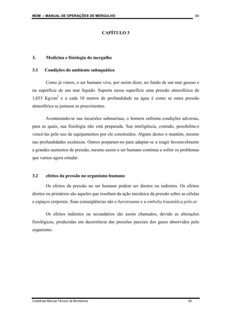 MOM – MANUAL DE OPERAÇÕES DE MERGULHO
Coletânea Manual Técnico de Bombeiros 60
60
CAPÍTULO 3
3. Medicina e fisiologia do mergulho
3.1 Condições do ambiente subaquático
Como já vimos, o ser humano vive, por assim dizer, no fundo de um mar gasoso e
na superfície de um mar líquido. Suporta nessa superfície uma pressão atmosférica de
1,033 Kg/cm2
e a cada 10 metros de profundidade na água é como se outra pressão
atmosférica se juntasse as preexistentes.
Aventurando-se nas incursões submarinas, o homem enfrenta condições adversas,
para as quais, sua fisiologia não está preparada. Sua inteligência, contudo, possibilita-o
vencê-las pelo uso de equipamentos por ele construídos. Alguns destes o mantém, mesmo
nas profundidades oceânicas. Outros preparam-no para adaptar-se a reagir favoravelmente
a grandes aumentos de pressão, mesmo assim o ser humano continua a sofrer os problemas
que vamos agora estudar.
3.2 efeitos da pressão no organismo humano
Os efeitos da pressão no ser humano podem ser diretos ou indiretos. Os efeitos
diretos ou primários são aqueles que resultam da ação mecânica da pressão sobre as células
e espaços corporais. Suas conseqüências são o barotrauma e a embolia traumática pelo ar.
Os efeitos indiretos ou secundários são assim chamados, devido as alterações
fisiológicas, produzidas em decorrência das pressões parciais dos gases absorvidos pelo
organismo.
 