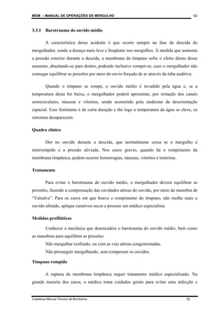 MOM – MANUAL DE OPERAÇÕES DE MERGULHO
Coletânea Manual Técnico de Bombeiros 62
62
3.3.1 Barotrauma do ouvido médio
A característica desse acidente é que ocorre sempre na fase de descida do
mergulhador, sendo a doença mais leve e freqüente nos mergulhos. À medida que aumenta
a pressão exterior durante a descida, a membrana do tímpano sofre o efeito direto desse
aumento, abaulando-se para dentro, podendo inclusive romper-se, caso o mergulhador não
consegar equilibrar as pressões por meio do envio forçado de ar através da tuba auditiva.
Quando o tímpano se rompe, o ouvido médio é invadido pela água e, se a
temperatura desta for baixa, o mergulhador poderá apresentar, por irritação dos canais
semicirculares, náuseas e vômitos, sendo acometido pela síndrome da desorientação
espacial. Esse fenômeno é de curta duração e tão logo a temperatura da água se eleve, os
sintomas desaparecem.
Quadro clínico
Dor no ouvido durante a descida, que normalmente cessa se o mergulho é
interrompido e a pressão aliviada. Nos casos graves, quando há o rompimento da
membrana timpânica, podem ocorrer hemorragias, náuseas, vômitos e tonteiras.
Tratamento
Para evitar o barotrauma do ouvido médio, o mergulhador deverá equilibrar as
pressões, fazendo a compensação das cavidades aéreas do ouvido, por meio da manobra de
“Valsalva”. Para os casos em que houve o rompimento do tímpano, não molhe mais o
ouvido afetado, aplique curativos secos e procure um médico especialista.
Medidas profiláticas
Conhecer a mecânica que desencadeia o barotrauma do ouvido médio, bem como
as manobras para equilibrar as pressões.
Não mergulhar resfriado, ou com as vias aéreas congestionadas.
Não prosseguir mergulhando, sem compensar os ouvidos.
Tímpano rompido
A ruptura da membrana timpânica requer tratamento médico especializado. Na
grande maioria dos casos, o médico toma cuidados gerais para evitar uma infecção e
 