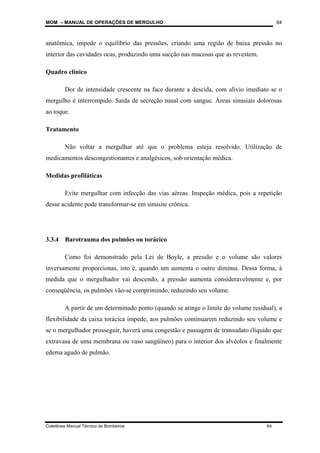MOM – MANUAL DE OPERAÇÕES DE MERGULHO
Coletânea Manual Técnico de Bombeiros 64
64
anatômica, impede o equilíbrio das pressões, criando uma região de baixa pressão no
interior das cavidades ocas, produzindo uma sucção nas mucosas que as revestem.
Quadro clínico
Dor de intensidade crescente na face durante a descida, com alívio imediato se o
mergulho é interrompido. Saída de secreção nasal com sangue. Áreas sinusiais dolorosas
ao toque.
Tratamento
Não voltar a mergulhar até que o problema esteja resolvido. Utilização de
medicamentos descongestionantes e analgésicos, sob orientação médica.
Medidas profiláticas
Evite mergulhar com infecção das vias aéreas. Inspeção médica, pois a repetição
desse acidente pode transformar-se em sinusite crônica.
3.3.4 Barotrauma dos pulmões ou torácico
Como foi demonstrado pela Lei de Boyle, a pressão e o volume são valores
inversamente proporcionas, isto é, quando um aumenta o outro diminui. Dessa forma, à
medida que o mergulhador vai descendo, a pressão aumenta consideravelmente e, por
conseqüência, os pulmões vão-se comprimindo, reduzindo seu volume.
A partir de um determinado ponto (quando se atinge o limite do volume residual), a
flexibilidade da caixa torácica impede, aos pulmões continuarem reduzindo seu volume e
se o mergulhador prosseguir, haverá uma congestão e passagem de transudato (líquido que
extravasa de uma membrana ou vaso sangüíneo) para o interior dos alvéolos e finalmente
edema agudo de pulmão.
 
