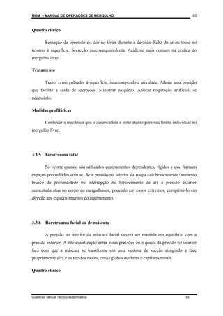 MOM – MANUAL DE OPERAÇÕES DE MERGULHO
Coletânea Manual Técnico de Bombeiros 65
65
Quadro clínico
Sensação de opressão ou dor no tórax durante a descida. Falta de ar ou tosse no
retorno à superfície. Secreção mucosanguinolenta. Acidente mais comum na prática do
mergulho livre.
Tratamento
Trazer o mergulhador à superfície, interrompendo a atividade. Adotar uma posição
que facilite a saída de secreções. Ministrar oxigênio. Aplicar respiração artificial, se
necessário.
Medidas profiláticas
Conhecer a mecânica que o desencadeia e estar atento para seu limite individual no
mergulho livre.
3.3.5 Barotrauma total
Só ocorre quando são utilizados equipamentos dependentes, rígidos e que formam
espaços preenchidos com ar. Se a pressão no interior da roupa cair bruscamente (aumento
brusco da profundidade ou interrupção no fornecimento de ar) a pressão exterior
aumentada atua no corpo do mergulhador, podendo em casos extremos, comprimi-lo em
direção aos espaços internos do equipamento.
3.3.6 Barotrauma facial ou de máscara
A pressão no interior da máscara facial deverá ser mantida em equilíbrio com a
pressão exterior. A não equalização entre essas pressões ou a queda da pressão no interior
fará com que a máscara se transforme em uma ventosa de sucção atingindo a face
propriamente dita e os tecidos moles, como globos oculares e capilares nasais.
Quadro clínico
 
