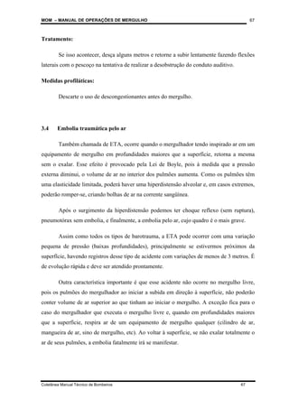 MOM – MANUAL DE OPERAÇÕES DE MERGULHO
Coletânea Manual Técnico de Bombeiros 67
67
Tratamento:
Se isso acontecer, desça alguns metros e retorne a subir lentamente fazendo flexões
laterais com o pescoço na tentativa de realizar a desobstrução do conduto auditivo.
Medidas profiláticas:
Descarte o uso de descongestionantes antes do mergulho.
3.4 Embolia traumática pelo ar
Também chamada de ETA, ocorre quando o mergulhador tendo inspirado ar em um
equipamento de mergulho em profundidades maiores que a superfície, retorna a mesma
sem o exalar. Esse efeito é provocado pela Lei de Boyle, pois à medida que a pressão
externa diminui, o volume de ar no interior dos pulmões aumenta. Como os pulmões têm
uma elasticidade limitada, poderá haver uma hiperdistensão alveolar e, em casos extremos,
poderão romper-se, criando bolhas de ar na corrente sangüínea.
Após o surgimento da hiperdistensão podemos ter choque reflexo (sem ruptura),
pneumotórax sem embolia, e finalmente, a embolia pelo ar, cujo quadro é o mais grave.
Assim como todos os tipos de barotrauma, a ETA pode ocorrer com uma variação
pequena de pressão (baixas profundidades), principalmente se estivermos próximos da
superfície, havendo registros desse tipo de acidente com variações de menos de 3 metros. É
de evolução rápida e deve ser atendido prontamente.
Outra característica importante é que esse acidente não ocorre no mergulho livre,
pois os pulmões do mergulhador ao iniciar a subida em direção à superfície, não poderão
conter volume de ar superior ao que tinham ao iniciar o mergulho. A exceção fica para o
caso do mergulhador que executa o mergulho livre e, quando em profundidades maiores
que a superfície, respira ar de um equipamento de mergulho qualquer (cilindro de ar,
mangueira de ar, sino de mergulho, etc). Ao voltar à superfície, se não exalar totalmente o
ar de seus pulmões, a embolia fatalmente irá se manifestar.
 