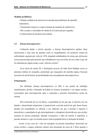 MOM – MANUAL DE OPERAÇÕES DE MERGULHO
Coletânea Manual Técnico de Bombeiros 69
69
Medidas profiláticas
- Seleção cuidadosa do pessoal com atenção para problemas do aparelho
respiratório;
- Treinamento intensivo e supervisionado da manobra de subida livre;
- Não exceder a velocidade de subida de 0,5 (meio) pé por segundo;
- Conhecimento da mecânica do acidente.
3.5 Doença descompressiva
Conhecida desde o século passado, a doença descompressiva ganhou fama
aterrorizante e uma série de apelidos entre os mergulhadores. Os primeiros relatos da
enfermidade surgiram por volta de 1870, atingindo trabalhadores de minas que utilizavam
caixas pressurizadas para permitir que trabalhassem secos em leitos de rios, tanto é que ela
foi chamada por algum tempo, como “mal dos caixões”.
Já no início do século 20, o fisiologista escocês, Dr John Scott Haldane criava as
primeiras tabelas de mergulho, permitindo que integrantes da marinha inglesa fizessem
incursões de até 60 metros de profundidade sem conseqüências descompressivas.
Etiopatogenia
Por definição, doença descompressiva ou DD, é um quadro de múltiplas
manifestações, devido a formação de bolhas no sistema circulatório e em alguns tecidos,
ocasionados pela descompressão após a exposição a pressões barométricas acima do
normal.
Pelo enunciado da Lei de Henry, a quantidade de um gás que se dissolve em um
líquido a determinada temperatura, é proporcional a pressão parcial do gás; dessa forma,
quando um mergulhador se submete a um ambiente em que a pressão é superior à
atmosférica, a quantidade de gás (principalmente o nitrogênio) dissolvida nos seus tecidos
aumenta na mesma proporção. Quando começamos a subir de retorno à superfície, a
pressão diminui e o gás vai ficando menos solúvel podendo haver a formação de bolhas.
Assim, se há, cerca de 1 litro de nitrogênio na pressão atmosférica, dissolvido em
nossos tecidos e sangue, podemos esperar uma dissolução de cerca de 5 litros quando a
 