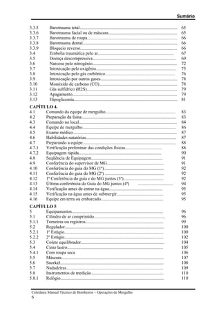 Sumário
Coletânea Manual Técnico de Bombeiros – Operações de Mergulho
6
3.3.5 Barotrauma total........................................................................................ 65
3.3.6 Barotrauma facial ou de máscara.............................................................. 65
3.3.7 Barotrauma de roupa................................................................................. 66
3.3.8 Barotrauma dental..................................................................................... 66
3.3.9 Bloqueio reverso....................................................................................... 66
3.4 Embolia traumática pelo ar.................................................................... 67
3.5 Doença descompressiva........................................................................... 69
3.6 Narcose pelo nitrogênio............................................................................ 72
3.7 Intoxicação pelo oxigênio........................................................................ 75
3.8 Intoxicação pelo gás carbônico............................................................... 76
3.9 Intoxicação por outros gases..................................................................... 78
3.10 Monóxido de carbono (CO)...................................................................... 78
3.11 Gás sulfídrico (H2S)................................................................................. 79
3.12 Apagamento.............................................................................................. 79
3.13 Hipoglicemia............................................................................................. 81
CAPÍTULO 4.
4.1 Comando da equipe de mergulho............................................................... 83
4.2 Preparação da faina..................................................................................... 83
4.3 Comando no local........................................................................................ 84
4.4 Equipe de mergulho.................................................................................... 86
4.5 Exame médico............................................................................................. 87
4.6 Habilidades natatórias................................................................................. 87
4.7 Preparando a equipe.................................................................................... 88
4.7.1 Verificação preliminar das condições físicas................................. 88
4.7.2 Equipagem rápida.......................................................................... 90
4.8 Seqüência de Equipagem................................................................ 91
4.9 Conferência do supervisor de MG................................................... 91
4.10 Conferência do guia do MG (1ª)...................................................... 92
4.11 Conferência do guia do MG (2ª) ..................................................... 92
4.12 1ª Conferência do guia e do MG juntos (3ª) ................................... 92
4.13 Última conferência do Guia do MG juntos (4ª) ............................... 94
4.14 Verificação antes de entrar na água................................................ 95
4.15 Verificação na água antes de submergir.......................................... 95
4.16 Equipe em terra ou embarcado........................................................ 95
CAPÍTULO 5
5 Equipamentos.................................................................................. 96
5.1 Cilindro de ar comprimido................................................................ 96
5.1.1 Torneiras ou registros...................................................................... 99
5.2 Regulador......................................................................................... 100
5.2.1 1º Estágio......................................................................................... 100
5.2.2 2º Estágio......................................................................................... 102
5.3 Colete equilibrador........................................................................... 104
5.4 Cinto lastro...................................................................................... 105
5.4.1 Com roupa seca 106
5.5 Máscara............................................................................................ 107
5.6 Snorkel............................................................................................. 108
5.7 Nadadeiras....................................................................................... 109
5.8 Instrumentos de medição................................................................. 110
5.8.1 Relógio............................................................................................. 110
 