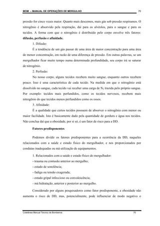 MOM – MANUAL DE OPERAÇÕES DE MERGULHO
Coletânea Manual Técnico de Bombeiros 70
70
pressão for cinco vezes maior. Quanto mais descemos, mais gás sob pressão respiramos. O
nitrogênio é absorvido pela respiração, daí para os alvéolos, para o sangue e para os
tecidos. A forma com que o nitrogênio é distribuído pelo corpo envolve três fatores:
difusão, perfusão e afinidade.
1. Difusão:
É a tendência de um gás passar de uma área de maior concentração para uma área
de menor concentração, em razão de uma diferença de pressão. Em outras palavras, se um
mergulhador ficar muito tempo numa determinada profundidade, seu corpo irá se saturar
de nitrogênio.
2. Perfusão:
No nosso corpo, alguns tecidos recebem muito sangue, enquanto outros recebem
pouco. Isso é uma característica de cada tecido. Na medida em que o nitrogênio está
dissolvido no sangue, cada tecido vai receber uma carga de N2 trazida pelo próprio sangue.
Por exemplo: tecidos mais perfundidos, como os tecidos nervosos, recebem mais
nitrogênio do que tecidos menos perfundidos como os ossos.
3. Afinidade:
É a qualidade que certos tecidos possuem de absorver o nitrogênio com menor ou
maior facilidade. Isto é basicamente dado pela quantidade de gordura e água nos tecidos.
Não conclua daí que a obesidade, por si só, é um fator de risco para a DD.
Fatores predisponentes
Podemos dividir os fatores predisponentes para a ocorrência da DD, naqueles
relacionados com a saúde e estado físico do mergulhador, e nos proporcionados por
condutas inadequadas ou má utilização de equipamentos.
1. Relacionados com a saúde e estado físico do mergulhador:
- trauma ou contusão anterior ao mergulho;
- estado de sonolência;
- fadiga ou tensão exagerada;
- estado gripal infeccioso ou convalescência;
- má hidratação, anterior e posterior ao mergulho.
Considerado por alguns pesquisadores como fator predisponente, a obesidade não
aumenta o risco de DD, mas, potencialmente, pode influenciar de modo negativo o
 