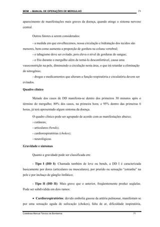 MOM – MANUAL DE OPERAÇÕES DE MERGULHO
Coletânea Manual Técnico de Bombeiros 71
71
aparecimento de manifestações mais graves da doença, quando atinge o sistema nervoso
central.
Outros fatores a serem considerados:
- a medida em que envelhecemos, nossa circulação e hidratação dos tecidos são
menores, bem como aumenta a proporção de gordura na coluna vertebral;
- o tabagismo deve ser evitado, pois eleva o nível de gorduras do sangue;
- o frio durante o mergulho além de torná-lo desconfortável, causa uma
vasoconstrição na pele, diminuindo a circulação nesta área, o que irá retardar a eliminação
do nitrogênio;
- drogas e medicamentos que alteram a função respiratória e circulatória devem ser
evitados.
Quadro clínico
Metade dos casos de DD manifesta-se dentro dos primeiros 30 minutos após o
término do mergulho; 80% dos casos, na primeira hora; e 95% dentro das primeiras 6
horas, já terá apresentado algum sintoma da doença.
O quadro clínico pode ser agrupado de acordo com as manifestações abaixo;
- cutâneas;
- articulares (bends);
- cardiorespiratórias (chokes);
- neurológicas.
Gravidade e sintomas
Quanto a gravidade pode ser classificada em:
- Tipo I (DD I): Chamada também de leve ou bends, a DD I é caracterizada
basicamente por dores (articulares ou musculares), por prurido ou sensação “estranha” na
pele e por inchaço de gânglio linfático;
- Tipo II (DD II): Mais grave que o anterior, freqüentemente produz seqüelas.
Pode ser subdividida em dois ramos:
• Cardiorespiratórios: devido embolia gasosa da artéria pulmonar, manifestam se
por uma sensação aguda de sufocação (chokes), falta de ar, dificuldade inspiratória,
 