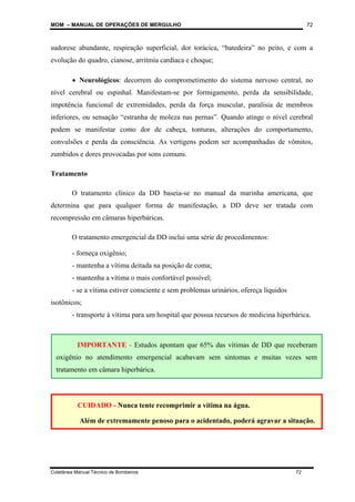 MOM – MANUAL DE OPERAÇÕES DE MERGULHO
Coletânea Manual Técnico de Bombeiros 72
72
sudorese abundante, respiração superficial, dor torácica, “batedeira” no peito, e com a
evolução do quadro, cianose, arritmia cardíaca e choque;
• Neurológicos: decorrem do comprometimento do sistema nervoso central, no
nível cerebral ou espinhal. Manifestam-se por formigamento, perda da sensibilidade,
impotência funcional de extremidades, perda da força muscular, paralisia de membros
inferiores, ou sensação “estranha de moleza nas pernas”. Quando atinge o nível cerebral
podem se manifestar como dor de cabeça, tonturas, alterações do comportamento,
convulsões e perda da consciência. As vertigens podem ser acompanhadas de vômitos,
zumbidos e dores provocadas por sons comuns.
Tratamento
O tratamento clínico da DD baseia-se no manual da marinha americana, que
determina que para qualquer forma de manifestação, a DD deve ser tratada com
recompressão em câmaras hiperbáricas.
O tratamento emergencial da DD inclui uma série de procedimentos:
- forneça oxigênio;
- mantenha a vítima deitada na posição de coma;
- mantenha a vítima o mais confortável possível;
- se a vítima estiver consciente e sem problemas urinários, ofereça líquidos
isotônicos;
- transporte à vítima para um hospital que possua recursos de medicina hiperbárica.
CUIDADO - Nunca tente recomprimir a vítima na água.
Além de extremamente penoso para o acidentado, poderá agravar a situação.
IMPORTANTE - Estudos apontam que 65% das vítimas de DD que receberam
oxigênio no atendimento emergencial acabavam sem sintomas e muitas vezes sem
tratamento em câmara hiperbárica.
 
