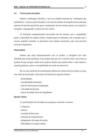 MOM – MANUAL DE OPERAÇÕES DE MERGULHO
Coletânea Manual Técnico de Bombeiros 73
73
3.6 Narcose pelo nitrogênio
Similar à embriaguez alcoólica, e por isso também chamada de “embriaguez das
profundezas”, a narcose pelo nitrogênio é um tipo de acidente de mergulho provocado pelo
aumento da pressão parcial dos gases componentes de uma mistura gasosa, em especial o
nitrogênio, impregnando o sistema nervoso central.
As alterações comportamentais provocadas são tão intensas, que o mergulhador
perde a capacidade de cumprir tarefas e despreocupa-se totalmente com os perigos que o
cercam, podendo caminhar, se persistirem suas atitudes incoerentes, para uma provável
morte por afogamento.
Itiopatogênia
Embora não reaja bioquimicamente com os tecidos, o nitrogênio tem mais
afinidade pelo tecido gorduroso. Está comprovado que ele se dissolve cinco vezes mais na
gordura do que na água, sendo assim, pode-se deduzir que quanto maior e mais espessa a
camada gordurosa, maior a susceptibilidade do tecido em absorvê-lo.
Por ser uma síndrome de manifestações difusas do sistema nervoso central, ou seja,
sem sinais de localização, varia muito em função dos seguintes fatores:
- profundidade;
- suscetibilidade individual;
- tipo de mistura gasosa empregada;
- velocidade de descida;
- tipo de atividade física do mergulhador.
Quadro clínico
As manifestações são divididas em: psíquicas, sensoriais e motoras.
1. Psíquicas:
- euforia;
- sensação de bem estar;
- alteração do temperamento;
- alongamento do tempo de reação;
- dificuldade em cumprir ordens;
 