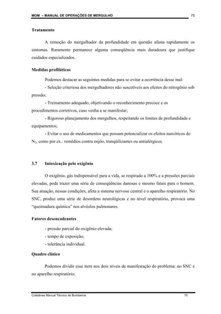 MOM – MANUAL DE OPERAÇÕES DE MERGULHO
Coletânea Manual Técnico de Bombeiros 75
75
Tratamento
A remoção do mergulhador da profundidade em questão afasta rapidamente os
sintomas. Raramente permanece alguma conseqüência mais duradoura que justifique
cuidados especializados.
Medidas profiláticas
Podemos destacar as seguintes medidas para se evitar a ocorrência desse mal:
- Seleção criteriosa dos mergulhadores não suscetíveis aos efeitos do nitrogênio sob
pressão;
- Treinamento adequado, objetivando o reconhecimento precoce e os
procedimentos corretivos, caso venha a se manifestar;
- Rigoroso planejamento dos mergulhos, respeitando os limites de profundidade e
equipamentos;
- Evitar o uso de medicamentos que possam potencializar os efeitos narcóticos do
N2, como por ex.: remédios contra enjôo, tranqüilizantes ou antialérgicos.
3.7 Intoxicação pelo oxigênio
O oxigênio, gás indispensável para a vida, se respirado a 100% e a pressões parciais
elevadas, pode trazer uma série de conseqüências danosas e mesmo fatais para o homem.
Sua atuação, nessas condições, afeta a sistema nervoso central e o aparelho respiratório. No
SNC, produz uma série de desordens neurológicas e no nível respiratório, provoca uma
“queimadura química” nos alvéolos pulmonares.
Fatores desencadeantes
- pressão parcial do oxigênio elevada;
- tempo de exposição;
- tolerância individual.
Quadro clínico
Podemos dividir esse item nos dois níveis de manifestação do problema: no SNC e
no aparelho respiratório;
 