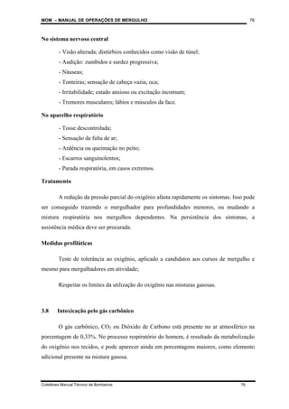 MOM – MANUAL DE OPERAÇÕES DE MERGULHO
Coletânea Manual Técnico de Bombeiros 76
76
No sistema nervoso central
- Visão alterada; distúrbios conhecidos como visão de túnel;
- Audição: zumbidos e surdez progressiva;
- Náuseas;
- Tonteiras; sensação de cabeça vazia, oca;
- Irritabilidade; estado ansioso ou excitação incomum;
- Tremores musculares; lábios e músculos da face.
No aparelho respiratório
- Tosse descontrolada;
- Sensação de falta de ar;
- Ardência ou queimação no peito;
- Escarros sanguinolentos;
- Parada respiratória, em casos extremos.
Tratamento
A redução da pressão parcial do oxigênio afasta rapidamente os sintomas. Isso pode
ser conseguido trazendo o mergulhador para profundidades menores, ou mudando a
mistura respiratória nos mergulhos dependentes. Na persistência dos sintomas, a
assistência médica deve ser procurada.
Medidas profiláticas
Teste de tolerância ao oxigênio, aplicado a candidatos aos cursos de mergulho e
mesmo para mergulhadores em atividade;
Respeitar os limites da utilização do oxigênio nas misturas gasosas.
3.8 Intoxicação pelo gás carbônico
O gás carbônico, CO2 ou Dióxido de Carbono está presente no ar atmosférico na
porcentagem de 0,33%. No processo respiratório do homem, é resultado da metabolização
do oxigênio nos tecidos, e pode aparecer ainda em porcentagens maiores, como elemento
adicional presente na mistura gasosa.
 