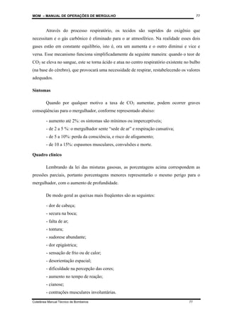 MOM – MANUAL DE OPERAÇÕES DE MERGULHO
Coletânea Manual Técnico de Bombeiros 77
77
Através do processo respiratório, os tecidos são supridos do oxigênio que
necessitam e o gás carbônico é eliminado para o ar atmosférico. Na realidade esses dois
gases estão em constante equilíbrio, isto é, ora um aumenta e o outro diminui e vice e
versa. Esse mecanismo funciona simplificadamente da seguinte maneira: quando o teor de
CO2 se eleva no sangue, este se torna ácido e atua no centro respiratório existente no bulbo
(na base do cérebro), que provocará uma necessidade de respirar, restabelecendo os valores
adequados.
Sintomas
Quando por qualquer motivo a taxa de CO2 aumentar, podem ocorrer graves
conseqüências para o mergulhador, conforme representado abaixo:
- aumento até 2%: os sintomas são mínimos ou imperceptíveis;
- de 2 a 5 %: o mergulhador sente “sede de ar” e respiração cansativa;
- de 5 a 10%: perda da consciência, e risco de afogamento;
- de 10 a 15%: espasmos musculares, convulsões e morte.
Quadro clínico
Lembrando da lei das misturas gasosas, as porcentagens acima correspondem as
pressões parciais, portanto porcentagens menores representarão o mesmo perigo para o
mergulhador, com o aumento de profundidade.
De modo geral as queixas mais freqüentes são as seguintes:
- dor de cabeça;
- secura na boca;
- falta de ar;
- tontura;
- sudorese abundante;
- dor epigástrica;
- sensação de frio ou de calor;
- desorientação espacial;
- dificuldade na percepção das cores;
- aumento no tempo de reação;
- cianose;
- contrações musculares involuntárias.
 