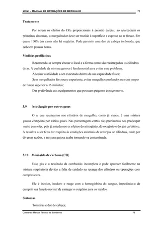 MOM – MANUAL DE OPERAÇÕES DE MERGULHO
Coletânea Manual Técnico de Bombeiros 78
78
Tratamento
Por serem os efeitos do CO2 proporcionais à pressão parcial, ao aparecerem os
primeiros sintomas, o mergulhador deve ser trazido à superfície e exposto ao ar fresco. Em
quase 100% dos casos não há seqüelas. Pode persistir uma dor de cabeça incômoda, que
cede em poucas horas.
Medidas profiláticas
Recomenda-se sempre checar o local e a forma como são recarregados os cilindros
de ar. A qualidade da mistura gasosa é fundamental para evitar esse problema;
Adequar a atividade a ser executada dentro da sua capacidade física;
Se o mergulhador for pouco experiente, evitar mergulhos profundos ou com tempo
de fundo superior a 15 minutos;
Dar preferência aos equipamentos que possuam pequeno espaço morto.
3.9 Intoxicação por outros gases
O ar que respiramos nos cilindros de mergulho, como já vimos, é uma mistura
gasosa composta por vários gases. Nas porcentagens certas não precisamos nos preocupar
muito com eles, pois já estudamos os efeitos do nitrogênio, do oxigênio e do gás carbônico.
A ressalva a ser feita diz respeito às condições anormais de recargas de cilindros, onde por
diversas razões, a mistura gasosa acaba tornando-se contaminada.
3.10 Monóxido de carbono (CO)
Esse gás é o resultado da combustão incompleta e pode aparecer facilmente na
mistura respiratória devido a falta de cuidado na recarga dos cilindros ou operações com
compressores.
Ele é incolor, inodoro e reage com a hemoglobina do sangue, impedindo-o de
cumprir sua função normal de carregar o oxigênio para os tecidos.
Sintomas
Tonteiras e dor de cabeça;
 
