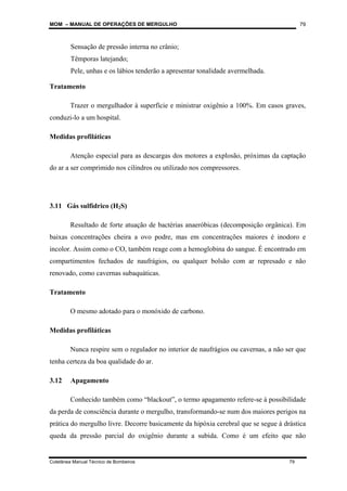 MOM – MANUAL DE OPERAÇÕES DE MERGULHO
Coletânea Manual Técnico de Bombeiros 79
79
Sensação de pressão interna no crânio;
Têmporas latejando;
Pele, unhas e os lábios tenderão a apresentar tonalidade avermelhada.
Tratamento
Trazer o mergulhador à superfície e ministrar oxigênio a 100%. Em casos graves,
conduzi-lo a um hospital.
Medidas profiláticas
Atenção especial para as descargas dos motores a explosão, próximas da captação
do ar a ser comprimido nos cilindros ou utilizado nos compressores.
3.11 Gás sulfídrico (H2S)
Resultado de forte atuação de bactérias anaeróbicas (decomposição orgânica). Em
baixas concentrações cheira a ovo podre, mas em concentrações maiores é inodoro e
incolor. Assim como o CO, também reage com a hemoglobina do sangue. É encontrado em
compartimentos fechados de naufrágios, ou qualquer bolsão com ar represado e não
renovado, como cavernas subaquáticas.
Tratamento
O mesmo adotado para o monóxido de carbono.
Medidas profiláticas
Nunca respire sem o regulador no interior de naufrágios ou cavernas, a não ser que
tenha certeza da boa qualidade do ar.
3.12 Apagamento
Conhecido também como “blackout”, o termo apagamento refere-se à possibilidade
da perda de consciência durante o mergulho, transformando-se num dos maiores perigos na
prática do mergulho livre. Decorre basicamente da hipóxia cerebral que se segue à drástica
queda da pressão parcial do oxigênio durante a subida. Como é um efeito que não
 