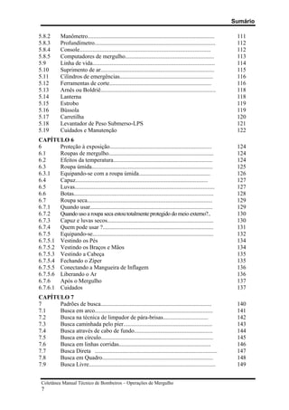 Sumário
Coletânea Manual Técnico de Bombeiros – Operações de Mergulho
7
5.8.2 Manômetro....................................................................................... 111
5.8.3 Profundímetro................................................................................... 112
5.8.4 Console.......................................................................................... 112
5.8.5 Computadores de mergulho............................................................. 113
5.9 Linha de vida.................................................................................... 114
5.10 Suprimento de ar.............................................................................. 115
5.11 Cilindros de emergências................................................................ 116
5.12 Ferramentas de corte...................................................................... 116
5.13 Arnês ou Boldriê............................................................................... 118
5.14 Lanterna 118
5.15 Estrobo 119
5.16 Bússola 119
5.17 Carretilha 120
5.18 Levantador de Peso Submerso-LPS 121
5.19 Cuidados e Manutenção 122
CAPÍTULO 6
6 Proteção à exposição...................................................................... 124
6.1 Roupas de mergulho........................................................................ 124
6.2 Efeitos da temperatura.................................................................... 124
6.3 Roupa úmida................................................................................... 125
6.3.1 Equipando-se com a roupa úmida................................................. 126
6.4 Capuz........................................................................................... 127
6.5 Luvas................................................................................................ 127
6.6 Botas................................................................................................ 128
6.7 Roupa seca...................................................................................... 129
6.7.1 Quando usar.................................................................................... 129
6.7.2 Quando uso a roupa seca estou totalmente protegido do meio externo?.. 130
6.7.3 Capuz e luvas secos......................................................................... 130
6.7.4 Quem pode usar ?............................................................................ 131
6.7.5 Equipando-se................................................................................... 132
6.7.5.1 Vestindo os Pés 134
6.7.5.2 Vestindo os Braços e Mãos 134
6.7.5.3 Vestindo a Cabeça 135
6.7.5.4 Fechando o Zíper 135
6.7.5.5 Conectando a Mangueira de Inflagem 136
6.7.5.6 Liberando o Ar 136
6.7.6 Após o Mergulho 137
6.7.6.1 Cuidados 137
CAPÍTULO 7
7 Padrões de busca............................................................................ 140
7.1 Busca em arco................................................................................. 141
7.2 Busca na técnica de limpador de pára-brisas............................... 142
7.3 Busca caminhada pelo píer............................................................. 143
7.4 Busca através de cabo de fundo...................................................... 144
7.5 Busca em círculo............................................................................. 145
7.6 Busca em linhas corridas............................................................... 146
7.7 Busca Direta .................................................................................... 147
7.8 Busca em Quadro............................................................................ 148
7.9 Busca Livre....................................................................................... 149
 