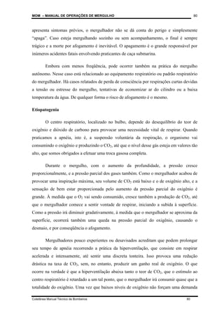 MOM – MANUAL DE OPERAÇÕES DE MERGULHO
Coletânea Manual Técnico de Bombeiros 80
80
apresenta sintomas prévios, o mergulhador não se dá conta do perigo e simplesmente
“apaga”. Caso esteja mergulhando sozinho ou sem acompanhamento, o final é sempre
trágico e a morte por afogamento é inevitável. O apagamento é o grande responsável por
inúmeros acidentes fatais envolvendo praticantes de caça submarina.
Embora com menos freqüência, pode ocorrer também na prática do mergulho
autônomo. Nesse caso está relacionado ao equipamento respiratório ou padrão respiratório
do mergulhador. Há casos relatados de perda de consciência por respirações curtas devidas
a tensão ou estresse do mergulho, tentativas de economizar ar do cilindro ou a baixa
temperatura da água. De qualquer forma o risco de afogamento é o mesmo.
Etiopatogenia
O centro respiratório, localizado no bulbo, depende do desequilíbrio do teor de
oxigênio e dióxido de carbono para provocar uma necessidade vital de respirar. Quando
praticamos a apnéia, isto é, a suspensão voluntária da respiração, o organismo vai
consumindo o oxigênio e produzindo o CO2, até que o nível desse gás esteja em valores tão
alto, que somos obrigados a efetuar uma troca gasosa completa.
Durante o mergulho, com o aumento da profundidade, a pressão cresce
proporcionalmente, e a pressão parcial dos gases também. Como o mergulhador acabou de
provocar uma inspiração máxima, seu volume de CO2 está baixo e o de oxigênio alto, e a
sensação de bem estar proporcionada pelo aumento da pressão parcial do oxigênio é
grande. À medida que o O2 vai sendo consumido, cresce também a produção de CO2, até
que o mergulhador comece a sentir vontade de respirar, iniciando a subida à superfície.
Como a pressão irá diminuir gradativamente, à medida que o mergulhador se aproxima da
superfície, ocorrerá também uma queda na pressão parcial do oxigênio, causando o
desmaio, e por conseqüência o afogamento.
Mergulhadores pouco experientes ou desavisados acreditam que podem prolongar
seu tempo de apnéia recorrendo a prática da hiperventilação, que consiste em respirar
acelerada e intensamente, até sentir uma discreta tonteira. Isso provoca uma redução
drástica na taxa de CO2, sem, no entanto, produzir um ganho real de oxigênio. O que
ocorre na verdade é que a hiperventilação abaixa tanto o teor de CO2, que o estímulo ao
centro respiratório é retardado a um tal ponto, que o mergulhador irá consumir quase que a
totalidade do oxigênio. Uma vez que baixos níveis de oxigênio não forçam uma demanda
 
