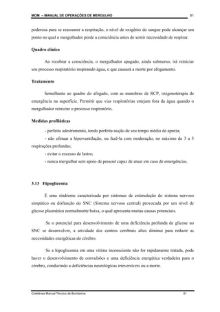 MOM – MANUAL DE OPERAÇÕES DE MERGULHO
Coletânea Manual Técnico de Bombeiros 81
81
poderosa para se reassumir a respiração, o nível de oxigênio do sangue pode alcançar um
ponto no qual o mergulhador perde a consciência antes de sentir necessidade de respirar.
Quadro clínico
Ao recobrar a consciência, o mergulhador apagado, ainda submerso, irá reiniciar
seu processo respiratório inspirando água, o que causará a morte por afogamento.
Tratamento
Semelhante ao quadro do afogado, com as manobras de RCP, oxigenoterapia de
emergência na superfície. Permitir que vias respiratórias estejam fora da água quando o
mergulhador reiniciar o processo respiratório.
Medidas profiláticas
- perfeito adestramento, tendo perfeita noção de seu tempo médio de apnéia;
- não efetuar a hiperventilação, ou fazê-la com moderação, no máximo de 3 a 5
respirações profundas;
- evitar o excesso de lastro;
- nunca mergulhar sem apoio de pessoal capaz de atuar em caso de emergências.
3.13 Hipoglicemia
É uma síndrome caracterizada por sintomas de estimulação do sistema nervoso
simpático ou disfunção do SNC (Sistema nervoso central) provocada por um nível de
glicose plasmática normalmente baixa, o qual apresenta muitas causas potenciais.
Se o potencial para desenvolvimento de uma deficiência profunda de glicose no
SNC se desenvolver, a atividade dos centros cerebrais altos diminui para reduzir as
necessidades energéticas do cérebro.
Se a hipoglicemia em uma vítima inconsciente não for rapidamente tratada, pode
haver o desenvolvimento de convulsões e uma deficiência energética verdadeira para o
cérebro, conduzindo a deficiências neurológicas irreversíveis ou a morte.
 