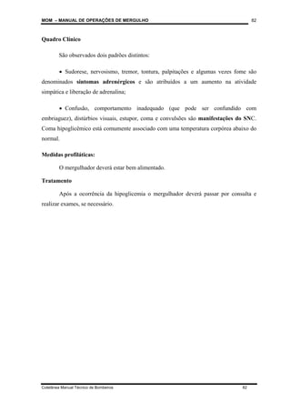 MOM – MANUAL DE OPERAÇÕES DE MERGULHO
Coletânea Manual Técnico de Bombeiros 82
82
Quadro Clínico
São observados dois padrões distintos:
• Sudorese, nervosismo, tremor, tontura, palpitações e algumas vezes fome são
denominados sintomas adrenérgicos e são atribuídos a um aumento na atividade
simpática e liberação de adrenalina;
• Confusão, comportamento inadequado (que pode ser confundido com
embriaguez), distúrbios visuais, estupor, coma e convulsões são manifestações do SNC.
Coma hipoglicêmico está comumente associado com uma temperatura corpórea abaixo do
normal.
Medidas profiláticas:
O mergulhador deverá estar bem alimentado.
Tratamento
Após a ocorrência da hipoglicemia o mergulhador deverá passar por consulta e
realizar exames, se necessário.
 