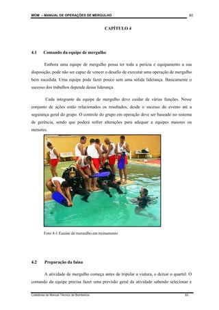 MOM – MANUAL DE OPERAÇÕES DE MERGULHO
Coletânea de Manual Técnico de Bombeiros 83
83
CAPÍTULO 4
4.1 Comando da equipe de mergulho
Embora uma equipe de mergulho possa ter toda a perícia e equipamento a sua
disposição, pode não ser capaz de vencer o desafio de executar uma operação de mergulho
bem sucedida. Uma equipe pode fazer pouco sem uma sólida liderança. Basicamente o
sucesso dos trabalhos depende dessa liderança.
Cada integrante da equipe de mergulho deve cuidar de várias funções. Nesse
conjunto de ações estão relacionados os resultados, desde o sucesso do evento até a
segurança geral do grupo. O controle do grupo em operação deve ser baseado no sistema
de gerência, sendo que poderá sofrer alterações para adequar a equipes maiores ou
menores.
4.2 Preparação da faina
A atividade de mergulho começa antes de tripular a viatura, e deixar o quartel. O
comando da equipe precisa fazer uma previsão geral da atividade sabendo selecionar e
Foto 4-1 Equipe de mergulho em treinamento
 