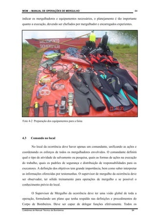 MOM – MANUAL DE OPERAÇÕES DE MERGULHO
Coletânea de Manual Técnico de Bombeiros 84
84
indicar os mergulhadores e equipamentos necessários, o planejamento é tão importante
quanto a execução, devendo ser chefiados por mergulhador e encarregados experientes.
4.3 Comando no local
No local da ocorrência deve haver apenas um comandante, unificando as ações e
coordenando os esforços de todos os mergulhadores envolvidos. O comandante definirá
qual o tipo de atividade de salvamento ou pesquisa, quais as formas de ações na execução
do trabalho, quais os padrões de segurança e distribuição de responsabilidades para os
executores. A definição dos objetivos tem grande importância, bem como saber interpretar
as informações oferecidas por testemunhas. O supervisor de mergulho da ocorrência deve
ser observador, ter sólido treinamento para operações de mergulho e se possível o
conhecimento prévio do local.
O Supervisor de Mergulho da ocorrência deve ter uma visão global de toda a
operação, formulando um plano que tenha respaldo nas definições e procedimentos do
Corpo de Bombeiros. Deve ser capaz de delegar funções efetivamente. Todos os
Foto 4-2 Preparação dos equipamentos para a faina
 