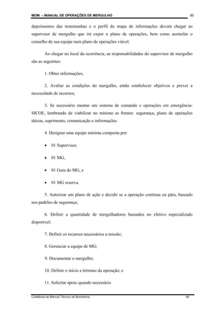 MOM – MANUAL DE OPERAÇÕES DE MERGULHO
Coletânea de Manual Técnico de Bombeiros 85
85
depoimentos das testemunhas e o perfil do mapa de informações devem chegar ao
supervisor de mergulho que irá expor o plano de operações, bem como assimilar o
conselho de sua equipe num plano de operações viável.
Ao chegar no local da ocorrência, as responsabilidades do supervisor de mergulho
são as seguintes:
1. Obter informações;
2. Avaliar as condições do mergulho, então estabelecer objetivos e prever a
necessidade de recursos;
3. Se necessário montar um sistema de comando e operações em emergência-
SICOE, lembrando de viabilizar no mínimo as frentes: segurança, plano de operações
táticas, suprimento, comunicação e informações.
4. Designar uma equipe mínima composta por:
• 01 Supervisor,
• 01 MG,
• 01 Guia do MG, e
• 01 MG reserva.
5. Autorizar um plano de ação e decidir se a operação continua ou pára, baseado
nos padrões de segurança;
6. Definir a quantidade de mergulhadores baseados no efetivo especializado
disponível;
7. Definir os recursos necessários a missão;
8. Gerenciar a equipe de MG;
9. Documentar o mergulho;
10. Definir o início e término da operação; e
11. Solicitar apoio quando necessário
 