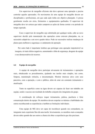 MOM – MANUAL DE OPERAÇÕES DE MERGULHO
Coletânea de Manual Técnico de Bombeiros 86
86
Um supervisor de mergulho eficiente não deve apressar uma operação e precisa
controlar aqueles apressados. Os movimentos de uma equipe de mergulho devem ser
disciplinados e profissionais, em que cada ação tenha um objetivo planejado. A pressa
geralmente resulta em erros, ferimentos e equipamentos quebrados. O supervisor de
mergulho deve ter certeza que todos cumprem as ações de forma correta e no período de
tempo esperado.
Caso o supervisor de mergulho seja substituído por qualquer razão, cabe ao novo
supervisor decidir pela manutenção das operações como estavam planejadas, ou, se
necessário adaptá-las a um novo quadro tático. Pode ser necessário realizar mudanças de
planos para melhorar a segurança e o andamento da operação.
Por outro lado é importante lembrar que prolongar uma operação impraticável ou
insegura, só trará efeitos negativos, aumentando a falta de segurança, desgaste da equipe
e uso desnecessários de recursos.
4.4 Equipe de mergulho
A equipe de mergulho deve participar ativamente de treinamentos e operações
reais, obedecendo os procedimentos, ajudando nas tarefas mais simples, tais como,
limpeza, manutenção rotineira, e documentação. Mostrar interesse ativo com seus
parceiros, com a operação, e com o público, além de estar em constante treinamento e
atualização.
Tanto na superfície como na água devem ser capazes de fazer um trabalho em
equipe, sendo o sucesso um resultado do trabalho conjunto dos integrantes do grupo.
A coordenação de esforços requer treinamento, prática, paciência e forte
comunicação dentro da equipe. Os membros devem respeitar os talentos e habilidades dos
outros reconhecendo as experiências e também as limitações individuais.
Uma equipe de MG deve ser capaz de reconhecer quando seu comandante, ou
integrante mais experiente lhes dá uma tarefa. Inversamente, os membros mais avançados
devem saber quando dar aos outros a chance de obter a experiência que eles precisam.
 